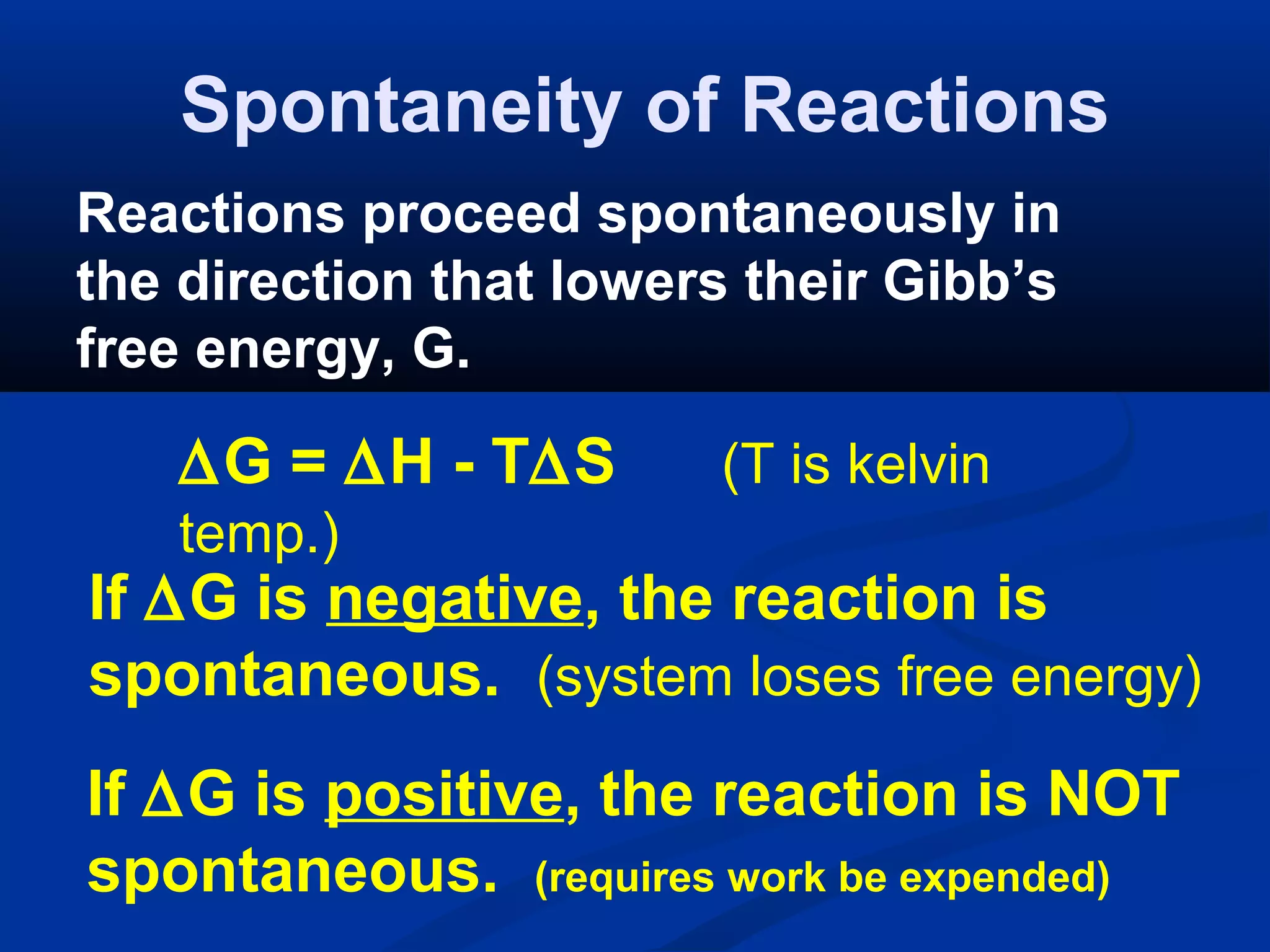 Spontaneity of Reactions
Reactions proceed spontaneously in
the direction that lowers their Gibb’s
free energy, G.
∆G = ∆H - T∆S (T is kelvin
temp.)
If ∆G is negative, the reaction is
spontaneous. (system loses free energy)
If ∆G is positive, the reaction is NOT
spontaneous. (requires work be expended)
 