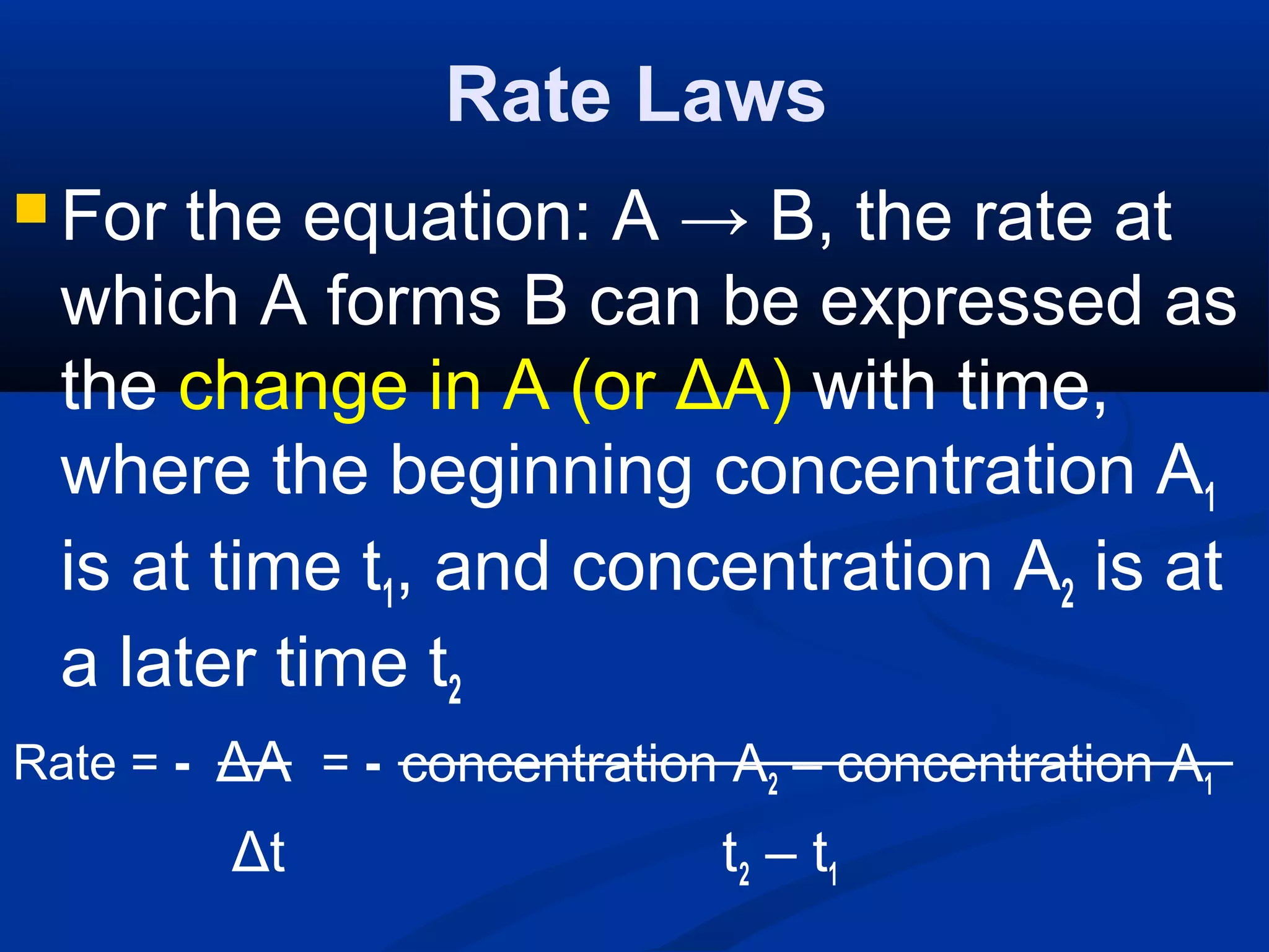 Rate Laws
 For the equation: A → B, the rate at
which A forms B can be expressed as
the change in A (or ΔA) with time,
where the beginning concentration A1
is at time t1, and concentration A2 is at
a later time t2
ΔA concentration A2 – concentration A1
Δt t2 – t1
Rate = - = -
 