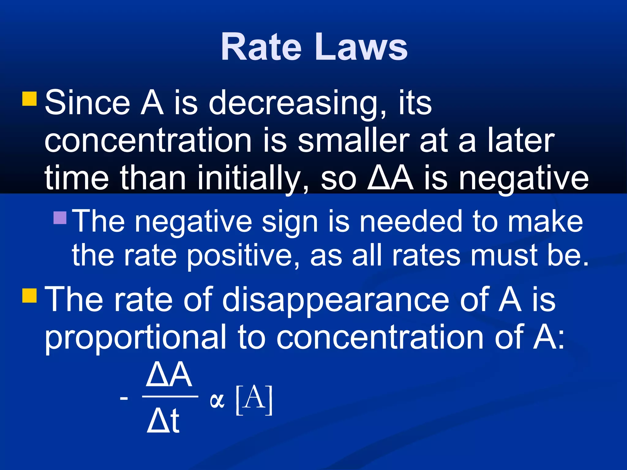 Rate Laws
 Since A is decreasing, its
concentration is smaller at a later
time than initially, so ΔA is negative
The negative sign is needed to make
the rate positive, as all rates must be.
 The rate of disappearance of A is
proportional to concentration of A:
ΔA
Δt
- α [A]
 