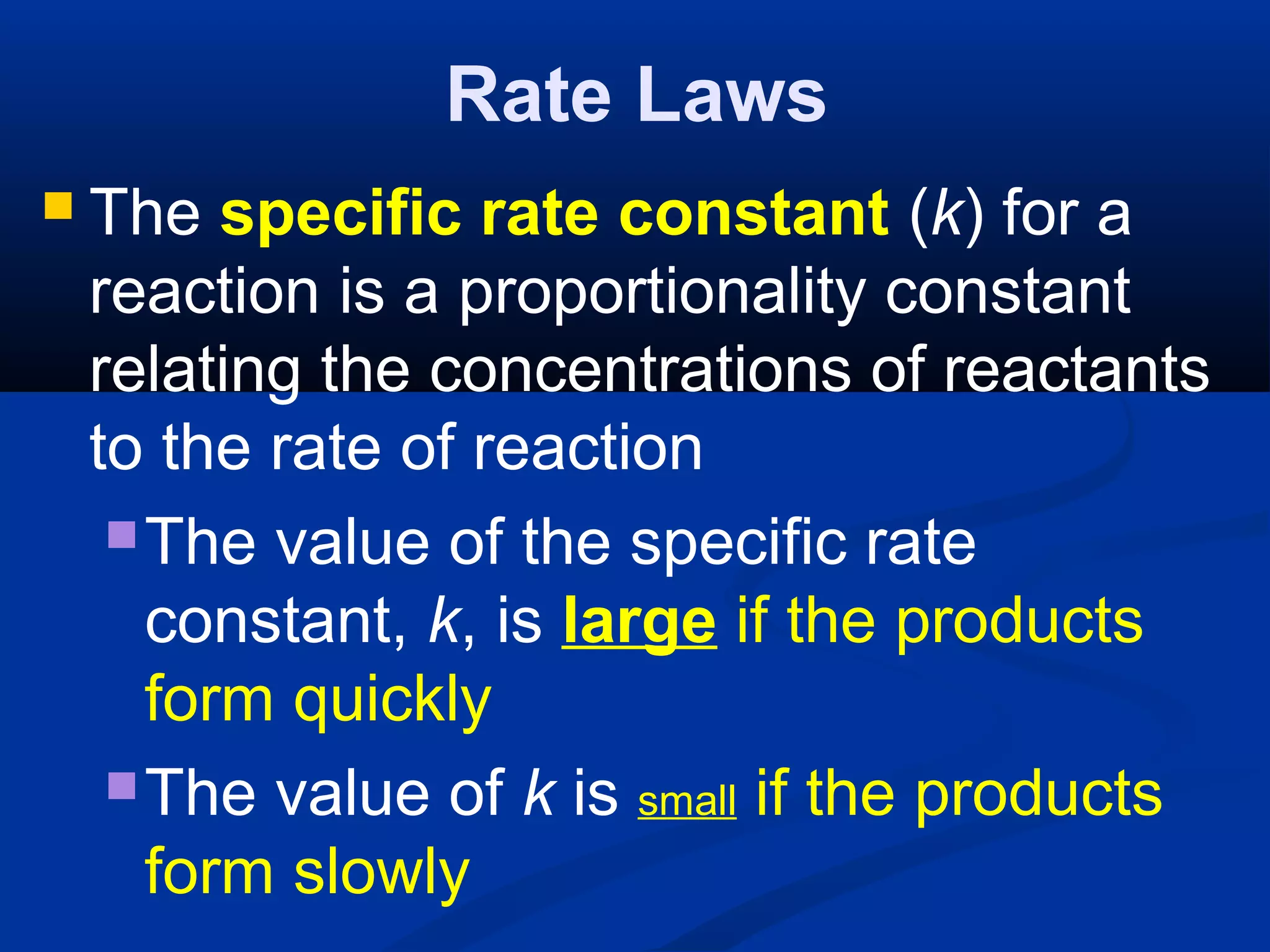 Rate Laws
 The specific rate constant (k) for a
reaction is a proportionality constant
relating the concentrations of reactants
to the rate of reaction
The value of the specific rate
constant, k, is large if the products
form quickly
The value of k is small if the products
form slowly
 
