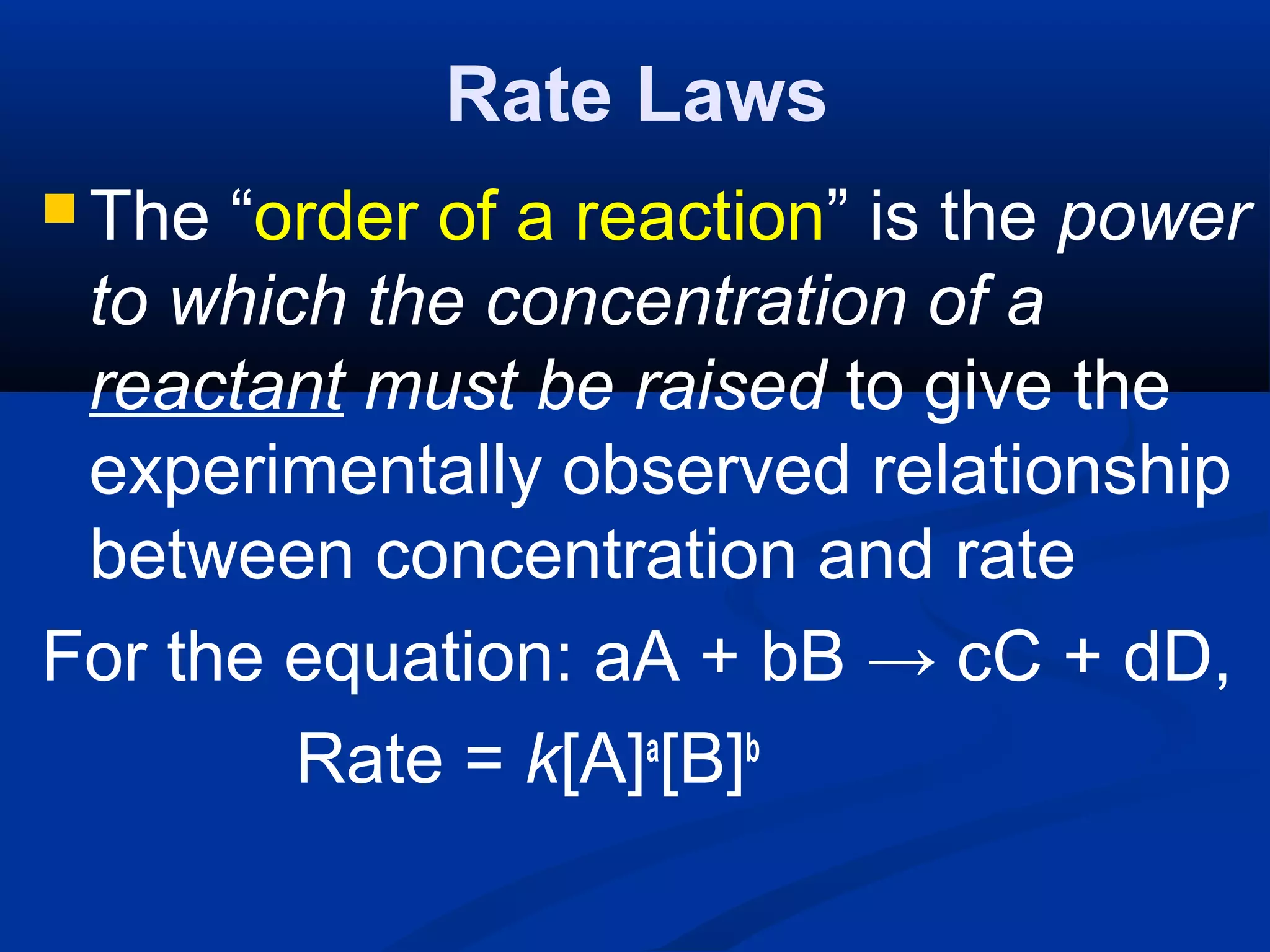 Rate Laws
 The “order of a reaction” is the power
to which the concentration of a
reactant must be raised to give the
experimentally observed relationship
between concentration and rate
For the equation: aA + bB → cC + dD,
Rate = k[A]a
[B]b
 