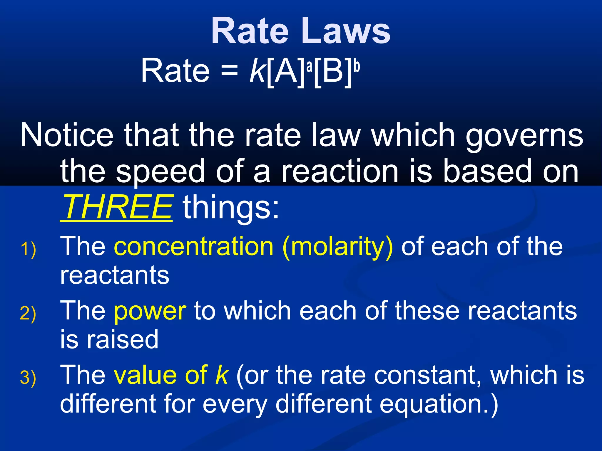 Rate Laws
Rate = k[A]a
[B]b
Notice that the rate law which governs
the speed of a reaction is based on
THREE things:
1) The concentration (molarity) of each of the
reactants
2) The power to which each of these reactants
is raised
3) The value of k (or the rate constant, which is
different for every different equation.)
 