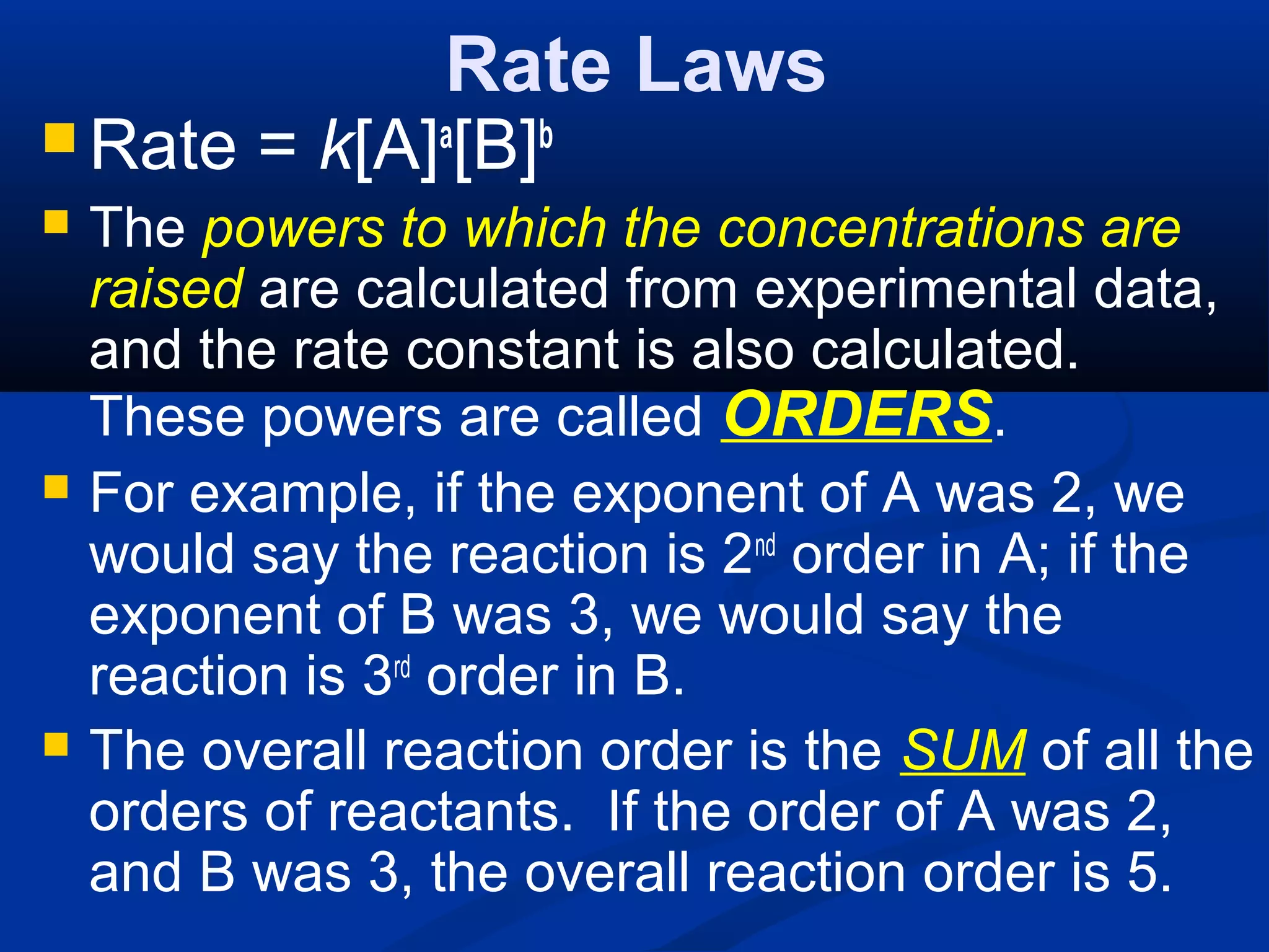 Rate Laws
 Rate = k[A]a
[B]b
 The powers to which the concentrations are
raised are calculated from experimental data,
and the rate constant is also calculated.
These powers are called ORDERS.
 For example, if the exponent of A was 2, we
would say the reaction is 2nd
order in A; if the
exponent of B was 3, we would say the
reaction is 3rd
order in B.
 The overall reaction order is the SUM of all the
orders of reactants. If the order of A was 2,
and B was 3, the overall reaction order is 5.
 