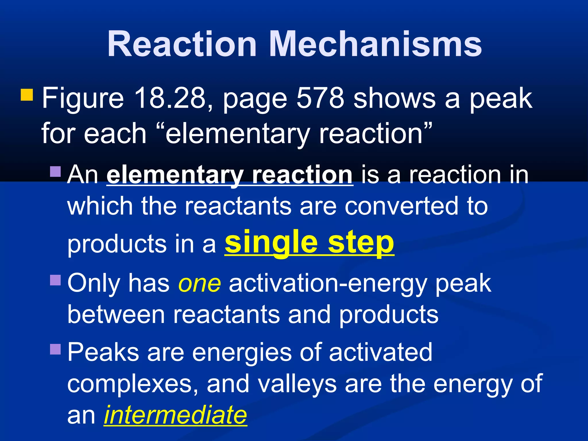 Reaction Mechanisms
 Figure 18.28, page 578 shows a peak
for each “elementary reaction”
 An elementary reaction is a reaction in
which the reactants are converted to
products in a single step
 Only has one activation-energy peak
between reactants and products
 Peaks are energies of activated
complexes, and valleys are the energy of
an intermediate
 