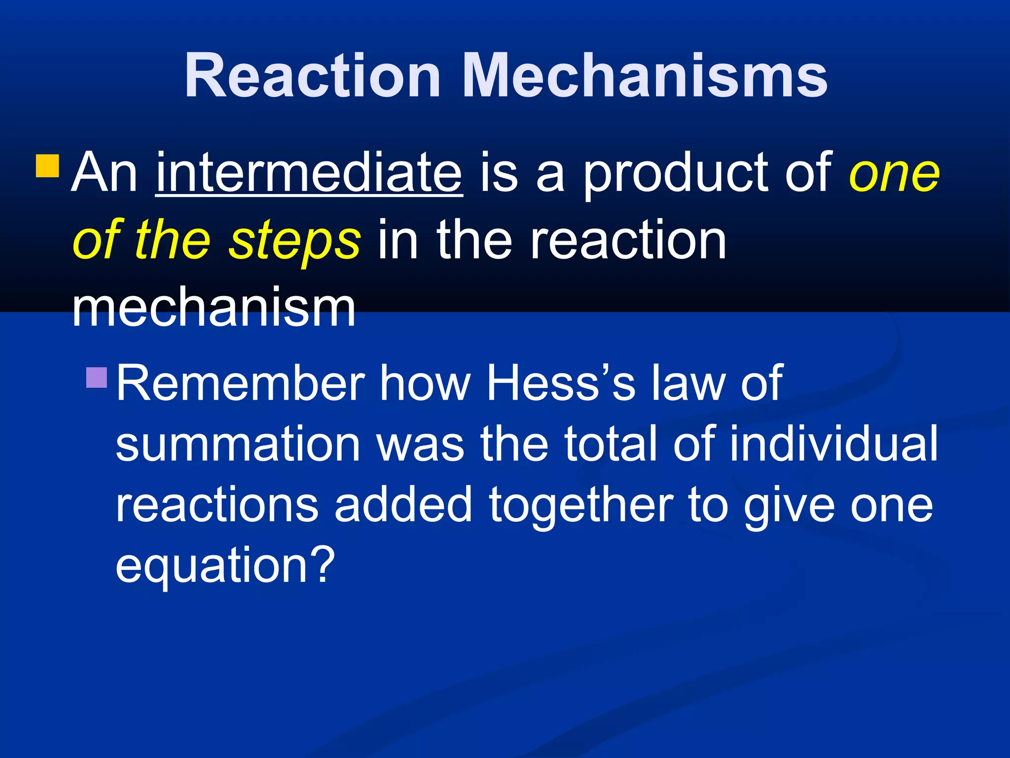 Reaction Mechanisms
 An intermediate is a product of one
of the steps in the reaction
mechanism
Remember how Hess’s law of
summation was the total of individual
reactions added together to give one
equation?
 
