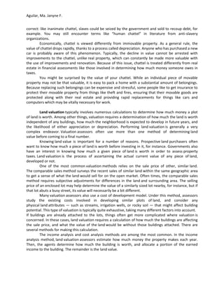 Aguilar, Ma. Janyne F.


correct: like inanimate chattel, slaves could be seized by the government and sold to recoup debt, for
example. You may still encounter terms like “human chattel” in literature from anti-slavery
organizations.
        Economically, chattel is viewed differently from immovable property. As a general rule, the
value of chattel drops rapidly, thanks to a process called depreciation. Anyone who has purchased a new
car is probably aware of this phenomenon. Typically, the decline in value cannot be arrested with
improvements to the chattel, unlike real property, which can constantly be made more valuable with
the use of improvements and renovation. Because of this issue, chattel is treated differently from real
estate in financial assessments like those involved in determining how much money someone owes in
taxes.
        You might be surprised by the value of your chattel. While an individual piece of movable
property may not be that valuable, it is easy to pack a home with a substantial amount of belongings.
Because replacing such belongings can be expensive and stressful, some people like to get insurance to
protect their movable property from things like theft and fires, ensuring that their movable goods are
protected along with their real estate and providing rapid replacements for things like cars and
computers which may be vitally necessary for work.

         Land valuation typically involves numerous calculations to determine how much money a plot
of land is worth. Among other things, valuation requires a determination of how much the land is worth
independent of any buildings, how much the neighborhood is expected to develop in future years, and
the likelihood of either appreciation or depreciation. Performing land valuation is generally a very
complex endeavor. Valuation assessors often use more than one method of determining land
value before coming to a final number.
         Knowing land value is important for a number of reasons. Prospective land purchasers often
want to know how much a piece of land is worth before investing in it, for instance. Governments also
have an interest in knowing how much a given piece of land is worth in order to assess property
taxes. Land valuation is the process of ascertaining the actual current value of any piece of land,
developed or not.
         One of the most common valuation methods relies on the sale price of other, similar land.
The comparable sales method surveys the recent sales of similar land within the same geographic area
to get a sense of what the land would sell for on the open market. Often times, the comparable sales
method requires subjective adjustments for differences in the land and surrounding area. The selling
price of an enclosed lot may help determine the value of a similarly sized lot nearby, for instance, but if
that lot abuts a busy street, its value will necessarily be a bit different.
         Many valuation assessors also use a cost of development model. Under this method, assessors
study the existing costs involved in developing similar plots of land, and consider any
physical land attributes — such as streams, irrigation wells, or rocky soil — that might affect building
potential. This type of valuation is typically quite exhaustive, taking many different factors into account.
If buildings are already attached to the lots, things often get more complicated where valuation is
concerned. In these cases, land valuation requires a calculation of how much the buildings are affecting
the sale price, and what the value of the land would be without those buildings attached. There are
several methods for making this calculation.
         The income analysis and cost analysis methods are among the most common. In the income
analysis method, land valuation assessors estimate how much money the property makes each year.
Then, the agents determine how much the building is worth, and allocate a portion of the earned
income to the building. The remainder is the land value.
 
