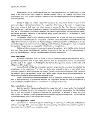 Aguilar, Ma. Janyne F.


        Assessors also look at building value under the cost analysis method, but only in terms of how
much it cost to construct them. Under this method, the land value is the property value minus any
construction costs. Cost analysis valuation is often criticized for not taking depreciation or upkeep costs
into consideration.

         Shares of stock are written articles that represent the amount of money invested in the
corporation by an individual shareholder. The corporation determines, at the outset of incorporating,
how many shares it shall issue and what classes of shares (No Par, Par, Common, Preferred,
Participating, etc.) it will issue. In a close corporation, the number of shares are determined and sold to
only one or a few investors. In other corporations the shares are sold to many investors or to the public.
Each share represents ownership in the company, and it entitles the holder to certain types of rights
(voting rights, dividends, etc.).
         The different classes of stock determine how dividends will be paid, and how much money will
be paid for each share of stock in the corporation. Each share certificate will be marked with the amount
of par (the minimum amount of money that must be paid for the share). Share certificates may also be
marked as no par, with no minimum amount being paid for the share. This designation must be made at
the outset of incorporating and provided for in the Articles of Incorporation.
         Additionally, Common stock represents the class of shareholders who shall be paid a dividend
last, after the preferred shareholders are paid first (if any exist). If there are no Preferred shareholders,
then the dividend amounts are split equally among the Common shareholders.

What is Par Value?
        A business corporation must sell shares of stock in order to capitalize the corporation, that is,
provide the corporation with its own capital, separate from the money of its owners. This separation
provides part of the support for shielding the shareholders from personal liability for the debts and
obligations of the corporation.
        Shares of stock sold by the corporation represent proportionate ownership interests held by
shareholders in the corporation. “Par value” is a dollar value assigned to shares of stock which is the
minimum amount for which each share may be sold. There is no minimum or maximum value that must
be assigned. Shares may also have “no par value,” which means that the Board of Directors will assign a
value to the stock below which the shares cannot be issued.
        There is no minimum number of shares that must be authorized in the articles of incorporation.
One or more shares may be authorized. However, the corporation may not sell more shares than it is
authorized to issue and it must receive consideration in exchange for its shares.

What are Authorized Shares?
        State law specifies that shares of stock in the corporation will be issued under the direction of
the board of directors. But, since the corporation is set up to benefit the shareholders, the shareholders
set, or limit, the number of shares the directors are “authorized”, or allowed, to issue. Since the
directors are not allowed to issue shares without authorization from the shareholders, the number of
authorized shares is equal to the number of total shares.

What does Capitalization Mean?
        Capitalization is a term that requires a knowledge of accounting to understand, and can have
different meanings. With a new corporation, the term generally refers to the amount of money that a
corporation has in its “kitty” when operations begin.
 