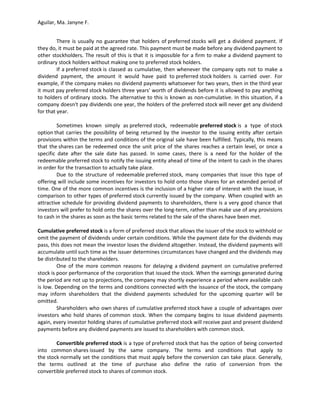 Aguilar, Ma. Janyne F.


         There is usually no guarantee that holders of preferred stocks will get a dividend payment. If
they do, it must be paid at the agreed rate. This payment must be made before any dividend payment to
other stockholders. The result of this is that it is impossible for a firm to make a dividend payment to
ordinary stock holders without making one to preferred stock holders.
         If a preferred stock is classed as cumulative, then whenever the company opts not to make a
dividend payment, the amount it would have paid to preferred stock holders is carried over. For
example, if the company makes no dividend payments whatsoever for two years, then in the third year
it must pay preferred stock holders three years' worth of dividends before it is allowed to pay anything
to holders of ordinary stocks. The alternative to this is known as non-cumulative. In this situation, if a
company doesn't pay dividends one year, the holders of the preferred stock will never get any dividend
for that year.

         Sometimes known simply as preferred stock, redeemable preferred stock is a type of stock
option that carries the possibility of being returned by the investor to the issuing entity after certain
provisions within the terms and conditions of the original sale have been fulfilled. Typically, this means
that the shares can be redeemed once the unit price of the shares reaches a certain level, or once a
specific date after the sale date has passed. In some cases, there is a need for the holder of the
redeemable preferred stock to notify the issuing entity ahead of time of the intent to cash in the shares
in order for the transaction to actually take place.
         Due to the structure of redeemable preferred stock, many companies that issue this type of
offering will include some incentives for investors to hold onto those shares for an extended period of
time. One of the more common incentives is the inclusion of a higher rate of interest with the issue, in
comparison to other types of preferred stock currently issued by the company. When coupled with an
attractive schedule for providing dividend payments to shareholders, there is a very good chance that
investors will prefer to hold onto the shares over the long-term, rather than make use of any provisions
to cash in the shares as soon as the basic terms related to the sale of the shares have been met.

Cumulative preferred stock is a form of preferred stock that allows the issuer of the stock to withhold or
omit the payment of dividends under certain conditions. While the payment date for the dividends may
pass, this does not mean the investor loses the dividend altogether. Instead, the dividend payments will
accumulate until such time as the issuer determines circumstances have changed and the dividends may
be distributed to the shareholders.
         One of the more common reasons for delaying a dividend payment on cumulative preferred
stock is poor performance of the corporation that issued the stock. When the earnings generated during
the period are not up to projections, the company may shortly experience a period where available cash
is low. Depending on the terms and conditions connected with the issuance of the stock, the company
may inform shareholders that the dividend payments scheduled for the upcoming quarter will be
omitted.
         Shareholders who own shares of cumulative preferred stock have a couple of advantages over
investors who hold shares of common stock. When the company begins to issue dividend payments
again, every investor holding shares of cumulative preferred stock will receive past and present dividend
payments before any dividend payments are issued to shareholders with common stock.

        Convertible preferred stock is a type of preferred stock that has the option of being   converted
into common shares issued by the same company. The terms and conditions that                     apply to
the stock normally set the conditions that must apply before the conversion can take place.     Generally,
the terms outlined at the time of purchase also define the ratio of conversion                  from the
convertible preferred stock to shares of common stock.
 