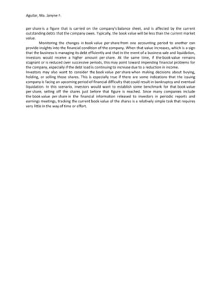 Aguilar, Ma. Janyne F.


per share is a figure that is carried on the company’s balance sheet, and is affected by the current
outstanding debts that the company owes. Typically, the book value will be less than the current market
value.
          Monitoring the changes in book value per share from one accounting period to another can
provide insights into the financial condition of the company. When that value increases, which is a sign
that the business is managing its debt efficiently and that in the event of a business sale and liquidation,
investors would receive a higher amount per share. At the same time, if the book value remains
stagnant or is reduced over successive periods, this may point toward impending financial problems for
the company, especially if the debt load is continuing to increase due to a reduction in income.
Investors may also want to consider the book value per share when making decisions about buying,
holding, or selling those shares. This is especially true if there are some indications that the issuing
company is facing an upcoming period of financial difficulty that could result in bankruptcy and eventual
liquidation. In this scenario, investors would want to establish some benchmark for that book value
per share, selling off the shares just before that figure is reached. Since many companies include
the book value per share in the financial information released to investors in periodic reports and
earnings meetings, tracking the current book value of the shares is a relatively simple task that requires
very little in the way of time or effort.
 