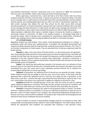 Aguilar, Ma. Janyne F.


rates between theoretically "risk-free" investments such as U.S. treasuries or LIBOR and investments
that carry some risk of default--reflect credit analysis by financial market participants.
         Before approving a commercial loan, a bank will look at all of these factors with the primary
emphasis being the cash flow of the borrower. A typical measurement of repayment ability is the debt
service coverage ratio. A credit analyst at a bank will measure the cash generated by a business (before
interest expense and excluding depreciation and any other non-cash or extraordinary expenses). The
debt service coverage ratio divides this cash flow amount by the debt service (both principal
and interest payments on all loans) that will be required to be met. Commercial Bankers like to see debt
service coverage of at least 120 percent. In other words, the debt service coverage ratio should be 1.2 or
higher to show that an extra cushion exists and that the business can afford its debt requirements
Typical education credentials often require a bachelor degree in business (to include an emphasis in
accounting, finance or economics). An MBA is not required however is increasingly being held or
pursued by analyst, often to become more competitive for advancement opportunities. Commercial
Bankers also undergo intense credit training provided by their Bank or a third-party company.
         5 C’s of Credit Analysis
Regardless of where you seek funding - from a bank, a local development corporation or a relative - a
prospective lender will review your creditworthiness. A complete and thoroughly documented loan
request (including a business plan) will help the lender understand you and your business. The "Five C's"
are the basic components of credit analysis. They are described here to help you understand what the
lender looks for.
         Capacity to repay is the most critical of the five factors, it is the primary source of repayment -
cash. The prospective lender will want to know exactly how you intend to repay the loan. The lender will
consider the cash flow from the business, the timing of the repayment, and the probability of successful
repayment of the loan. Payment history on existing credit relationships - personal or commercial- is
considered an indicator of future payment performance. Potential lenders also will want to know about
other possible sources of repayment.
         Capital is the money you personally have invested in the business and is an indication of how
much you have at risk should the business fail. Interested lenders and investors will expect you to have
contributed from your own assets and to have undertaken personal financial risk to establish the
business before asking them to commit any funding.
         Collateral, or guarantees, are additional forms of security you can provide the lender. Giving a
lender collateral means that you pledge an asset you own, such as your home, to the lender with the
agreement that it will be the repayment source in case you can't repay the loan. A guarantee, on the
other hand, is just that - someone else signs a guarantee document promising to repay the loan if you
can't. Some lenders may require such a guarantee in addition to collateral as security for a loan.
         Conditions describe the intended purpose of the loan. Will the money be used for working
capital, additional equipment or inventory? The lender will also consider local economic conditions and
the overall climate, both within your industry and in other industries that could affect your business.
         Character is the general impression you make on the prospective lender or investor. The lender
will form a subjective opinion as to whether or not you are sufficiently trustworthy to repay the loan or
generate a return on funds invested in your company. Your educational background and experience in
business and in your industry will be considered. The quality of your references and the background and
experience levels of your employees will also be reviewed.

         A type of analysis an investor or bond portfolio manager performs on companies or other debt
issuing entities encompassing the entity's ability to meet its debt obligations. The credit analysis seeks to
identify the appropriate level of default risk associated with investing in that particular entity.
 