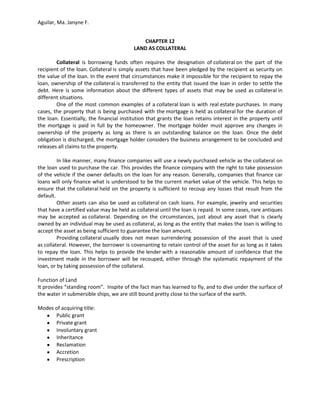 Aguilar, Ma. Janyne F.


                                             CHAPTER 12
                                          LAND AS COLLATERAL

        Collateral is borrowing funds often requires the designation of collateral on the part of the
recipient of the loan. Collateral is simply assets that have been pledged by the recipient as security on
the value of the loan. In the event that circumstances make it impossible for the recipient to repay the
loan, ownership of the collateral is transferred to the entity that issued the loan in order to settle the
debt. Here is some information about the different types of assets that may be used as collateral in
different situations.
        One of the most common examples of a collateral loan is with real estate purchases. In many
cases, the property that is being purchased with the mortgage is held as collateral for the duration of
the loan. Essentially, the financial institution that grants the loan retains interest in the property until
the mortgage is paid in full by the homeowner. The mortgage holder must approve any changes in
ownership of the property as long as there is an outstanding balance on the loan. Once the debt
obligation is discharged, the mortgage holder considers the business arrangement to be concluded and
releases all claims to the property.

         In like manner, many finance companies will use a newly purchased vehicle as the collateral on
the loan used to purchase the car. This provides the finance company with the right to take possession
of the vehicle if the owner defaults on the loan for any reason. Generally, companies that finance car
loans will only finance what is understood to be the current market value of the vehicle. This helps to
ensure that the collateral held on the property is sufficient to recoup any losses that result from the
default.
         Other assets can also be used as collateral on cash loans. For example, jewelry and securities
that have a certified value may be held as collateral until the loan is repaid. In some cases, rare antiques
may be accepted as collateral. Depending on the circumstances, just about any asset that is clearly
owned by an individual may be used as collateral, as long as the entity that makes the loan is willing to
accept the asset as being sufficient to guarantee the loan amount.
         Providing collateral usually does not mean surrendering possession of the asset that is used
as collateral. However, the borrower is covenanting to retain control of the asset for as long as it takes
to repay the loan. This helps to provide the lender with a reasonable amount of confidence that the
investment made in the borrower will be recouped, either through the systematic repayment of the
loan, or by taking possession of the collateral.

Function of Land
It provides “standing room”. Inspite of the fact man has learned to fly, and to dive under the surface of
the water in submersible ships, we are still bound pretty close to the surface of the earth.

Modes of acquiring title:
      Public grant
      Private grant
      Involuntary grant
      Inheritance
      Reclamation
      Accretion
      Prescription
 