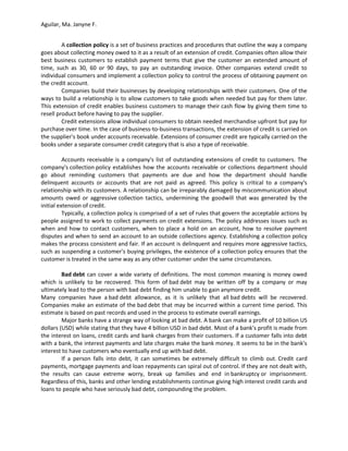 Aguilar, Ma. Janyne F.


         A collection policy is a set of business practices and procedures that outline the way a company
goes about collecting money owed to it as a result of an extension of credit. Companies often allow their
best business customers to establish payment terms that give the customer an extended amount of
time, such as 30, 60 or 90 days, to pay an outstanding invoice. Other companies extend credit to
individual consumers and implement a collection policy to control the process of obtaining payment on
the credit account.
         Companies build their businesses by developing relationships with their customers. One of the
ways to build a relationship is to allow customers to take goods when needed but pay for them later.
This extension of credit enables business customers to manage their cash flow by giving them time to
resell product before having to pay the supplier.
         Credit extensions allow individual consumers to obtain needed merchandise upfront but pay for
purchase over time. In the case of business-to-business transactions, the extension of credit is carried on
the supplier's book under accounts receivable. Extensions of consumer credit are typically carried on the
books under a separate consumer credit category that is also a type of receivable.

          Accounts receivable is a company's list of outstanding extensions of credit to customers. The
company's collection policy establishes how the accounts receivable or collections department should
go about reminding customers that payments are due and how the department should handle
delinquent accounts or accounts that are not paid as agreed. This policy is critical to a company's
relationship with its customers. A relationship can be irreparably damaged by miscommunication about
amounts owed or aggressive collection tactics, undermining the goodwill that was generated by the
initial extension of credit.
          Typically, a collection policy is comprised of a set of rules that govern the acceptable actions by
people assigned to work to collect payments on credit extensions. The policy addresses issues such as
when and how to contact customers, when to place a hold on an account, how to resolve payment
disputes and when to send an account to an outside collections agency. Establishing a collection policy
makes the process consistent and fair. If an account is delinquent and requires more aggressive tactics,
such as suspending a customer's buying privileges, the existence of a collection policy ensures that the
customer is treated in the same way as any other customer under the same circumstances.

         Bad debt can cover a wide variety of definitions. The most common meaning is money owed
which is unlikely to be recovered. This form of bad debt may be written off by a company or may
ultimately lead to the person with bad debt finding him unable to gain anymore credit.
Many companies have a bad debt allowance, as it is unlikely that all bad debts will be recovered.
Companies make an estimate of the bad debt that may be incurred within a current time period. This
estimate is based on past records and used in the process to estimate overall earnings.
         Major banks have a strange way of looking at bad debt. A bank can make a profit of 10 billion US
dollars (USD) while stating that they have 4 billion USD in bad debt. Most of a bank's profit is made from
the interest on loans, credit cards and bank charges from their customers. If a customer falls into debt
with a bank, the interest payments and late charges make the bank money. It seems to be in the bank's
interest to have customers who eventually end up with bad debt.
         If a person falls into debt, it can sometimes be extremely difficult to climb out. Credit card
payments, mortgage payments and loan repayments can spiral out of control. If they are not dealt with,
the results can cause extreme worry, break up families and end in bankruptcy or imprisonment.
Regardless of this, banks and other lending establishments continue giving high interest credit cards and
loans to people who have seriously bad debt, compounding the problem.
 
