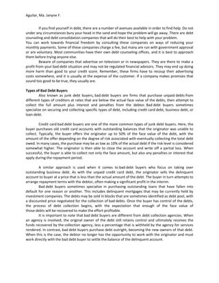 Aguilar, Ma. Janyne F.


         If you find yourself in debt, there are a number of avenues available in order to find help. Do not
under any circumstances bury your head in the sand and hope the problem will go away. There are debt
counseling and debt consolidation companies that will do their best to help with your problem.
You can work towards financial freedom by consulting these companies on ways of reducing your
monthly payments. Some of these companies charge a fee, but many are run with government approval
or are voluntary. Most communities have their own debt counseling offices, and it is best to approach
them before trying anyone else.
         Beware of companies that advertise on television or in newspapers. They are there to make a
profit from your bad debt situation and may not be regulated financial advisors. They may end up doing
more harm than good to your credit score. Remember, these firms have to recoup their advertising
costs somewhere, and it is usually at the expense of the customer. If a company makes promises that
sound too good to be true, they usually are.

Types of Bad Debt Buyers
         Also known as junk debt buyers, bad debt buyers are firms that purchase unpaid debts from
different types of creditors at rates that are below the actual face value of the debts, then attempt to
collect the full amount plus interest and penalties from the debtor. Bad debt buyers sometimes
specialize on securing and collecting specific types of debt, including credit card debt, business debt, or
loan debt.

         Credit card bad debt buyers are one of the more common types of junk debt buyers. Here, the
buyer purchases old credit card accounts with outstanding balances that the originator was unable to
collect. Typically, the buyer offers the originator up to 50% of the face value of the debt, with the
amount of the offer depending on the degree of risk associated with eventually collecting the total debt
owed. In many cases, the purchase may be as low as 10% of the actual debt if the risk level is considered
somewhat higher. The originator is then able to close the account and write off a partial loss. When
successful, the buyer is able to collect not only the face amount, but also any penalties or interest that
apply during the repayment period.

        A similar approach is used when it comes to bad debt buyers who focus on taking over
outstanding business debt. As with the unpaid credit card debt, the originator sells the delinquent
account to buyer at a price that is less than the actual amount of the debt. The buyer in turn attempts to
arrange repayment terms with the debtor, often making a significant profit in the interim.
        Bad debt buyers sometimes specialize in purchasing outstanding loans that have fallen into
default for one reason or another. This includes delinquent mortgages that may be currently held by
investment companies. The debts may be sold in blocks that are sometimes identified as debt pool, with
a discounted price negotiated for the collection of bad debts. Once the buyer has control of the debts,
the process of debt collection begins, with the expectation that enough of the face value of
those debts will be recovered to make the effort profitable.
        It is important to note that bad debt buyers are different from debt collection agencies. When
an agency is involved, the original owner of the debt still retains control and ultimately receives the
funds recovered by the collection agency, less a percentage that is withheld by the agency for services
rendered. In contrast, bad debt buyers purchase debt outright, becoming the new owners of that debt.
When this is the case, the debtor no longer has the opportunity to work with the originator and must
work directly with the bad debt buyer to settle the balance of the delinquent account.
 