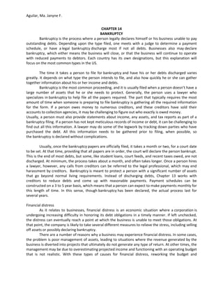 Aguilar, Ma. Janyne F.


                                             CHAPTER 14
                                            BANKRUPTCY
        Bankruptcy is the process where a person legally declares himself or his business unable to pay
outstanding debts. Depending upon the type filed, one meets with a judge to determine a payment
schedule, or have a legal bankruptcy discharge most if not all debts. Businesses also may declare
bankruptcy, which either means the business will close, or that the business will continue to operate
with reduced payments to debtors. Each country has its own designations, but this explanation will
focus on the most common types in the US.

         The time it takes a person to file for bankruptcy and have his or her debts discharged varies
greatly. It depends on what type the person intends to file, and also how quickly he or she can gather
together information about his or her income and debts.
         Bankruptcy is the most common proceeding, and it is usually filed when a person doesn’t have a
large number of assets that he or she needs to protect. Generally, the person uses a lawyer who
specializes in bankruptcy to help file all the papers required. The part that typically requires the most
amount of time when someone is preparing to file bankruptcy is gathering all the required information
for the form. If a person owes money to numerous creditors, and these creditors have sold their
accounts to collection agencies, it may be challenging to figure out who exactly is owed money.
Usually, a person must also provide statements about income, any assets, and tax reports as part of a
bankruptcy filing. If a person has not kept meticulous records of income or debt, it can be challenging to
find out all this information. A lawyer may do some of the legwork by tracking down parties who have
purchased the debt. All this information needs to be gathered prior to filing, when possible, so
the bankruptcy is declared without complications.

         Usually, once the bankruptcy papers are officially filed, it takes a month or two, for a court date
to be set. At that time, providing that all papers are in order, the court will declare the person bankrupt.
This is the end of most debts, but some, like student loans, court feeds, and recent taxes owed, are not
discharged. At minimum, the process takes about a month, and often takes longer. Once a person hires
a lawyer, however, any calls from creditors can be referred to the legal professional, which may end
harassment by creditors. Bankruptcy is meant to protect a person with a significant number of assets
that go beyond normal living requirements. Instead of discharging debts, Chapter 13 works with
creditors to reduce debts and come up with reasonable payments. Payment schedules can be
constructed on a 3 to 5 year basis, which means that a person can expect to make payments monthly for
this length of time. In this sense, though bankruptcy has been declared, the actual process last for
several years.

Financial distress
        As it relates to businesses, financial distress is an economic situation where a corporation is
undergoing increasing difficulty in honoring its debt obligations in a timely manner. If left unchecked,
the distress can eventually reach a point at which the business is unable to meet those obligations. At
that point, the company is likely to take several different measures to relieve the stress, including selling
off assets or possibly declaring bankruptcy.
        There are a number of reasons why a business may experience financial distress. In some cases,
the problem is poor management of assets, leading to situations where the revenue generated by the
business is diverted into projects that ultimately do not generate any type of return. At other times, the
management may be due to overestimating projected income and functioning with an operating budget
that is not realistic. With these types of causes for financial distress, reworking the budget and
 