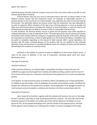 Aguilar, Ma. Janyne F.


eliminating waste will often help the company move out of the crisis and be able to pay bills on time
without a great deal of hardship.
         Financial distress may also occur due to unforeseen factors that have an adverse effect on the
different revenue streams that the corporation enjoys. For example, an unfavorable outcome in a
political election or the occurrence of a natural disaster may undermine the value of securities held by
the business. This effectively reduces the revenue stream that the corporation may have depended on
to cover its expenses. When situations of this type arise, trimming expenses as much as possible will
often ease the financial distress and allow the company to avoid bankruptcy, or even the need to sell
off distressed securities that are likely to increase in value in a reasonable amount of time.
In some situations, the financial distress may be so great that the business must either liquidate or
undergo bankruptcy as a way of relieving the stress. The bankruptcy action may be necessary to protect
the business from creditors while the company is reorganized under the direction of the courts, allowing
the corporation to at least have a chance of getting back on a firm financial foundation. Liquidation may
be partial or complete, depending on the amount of debt involved. With a partial liquidation, the
business sells off assets, including divisions of the business that are not needed for the continued
operation of the core businesses. A complete liquidation means the selling of all assets and the eventual
dismantling of the company as a business entity.


        Insolvency is the inability of a person to meet his obligations as they mature (Equity sense). It
refers to the excess of liabilities, in the case of corporation, excluding capital stock over assets.
(Bankruptcy sense)

Two types of Insolvency

Voluntary Insolvency

Under voluntary insolvency, an insolvent debtor, owing debts exceeding in amount the sum of P
1,000.00 may apply to be discharged from his debts and liabilities by filing a petition with the Court of
First Instance of the province or city which is the domicile of the petitioner for six months preceding the
petition.

In his petition, he shall set forth his place of residence, therein immediately prior to filing said petition,
his inability to pay all his debts in full, his willingness to surrender all his property, estate, and effects not
exempt from execution for the benefit of his creditors., and an application to be adjudged insolvent. He
shall moreover annex to his petition a schedule and inventory in the form as prescribed under the

Declaration of Insolvency

        Upon receipt of such petition, together with the schedule and inventory, the court or the judge
thereof in vacation, shall make an order declaring the petitioner insolvent. The said order shall further
forbid the payment to the debtor of any debts due to him and the delivery to the debtor or to any
person for him, of any property belonging to him, and the transfer of any property by him, and shall
further appoint a time and place for a meeting of the creditors to choose an assignee of the estate.
 