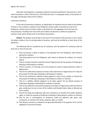 Aguilar, Ma. Janyne F.


        Said order shall designate a newspaper of general circulation published in the province or city in
which the petition is filed, if there be one, and if there be none, in a newspaper which, in the opinion of
the judge, will best give notice to the creditors.

Involuntary Insolvency

        In the case of involuntary insolvency, an adjudication of insolvency may be made on the petition
of three or more creditors, residents of the Philippines, whose credits or demands accrued in the
Philippines, and the amount of which credits or demands are in the aggregate of not less than one
thousand pesos. Provided, that none of the said creditors has become a creditor by assignment,
however made, within 30 days prior to the filing of said petition.

        Petition. The petition must be filed in the Court of First Instance of the province or city in which
the debtor resides or has his principal place of business, and must be verified by at least three of the
petitioners.

        The following shall be considered acts of insolvency, and the petition for insolvency shall set
forth one or more of such acts:

        1. That such person is about to depart or has departed from the Philippines, with intend to
            defraud his creditors;
        2. That being absent from the Philippines, with intend to defraud his creditors, he remains
            absent;
        3. That he conceals himself to avoid the service if legal process for the purpose of hindering or
            delaying or defrauding his creditors;
        4. That he conceals, or removing, any of his property to avoid its being attached or taken in
            legal process;
        5. That he has suffered his property to remain under attachment or legal process for 3 days for
            the purpose of hindering or delaying or defrauding his creditors;
        6. That he has confessed or offered to allow judgment in favor of any creditor or claimant for
            the purpose of hindering or delaying or defrauding his creditors or claimant;
        7. That he is willfully suffered judgment to be taken against him by default purpose of
            hindering or delaying or defrauding his creditors or claimant;
        8. That he has suffered or procured his property to be taken on legal process with the intent to
            give a preference to one or more of his creditors and thereby hinder, delay or defraud any
            of his creditor;
        9. That he has made any assignment, gift, sale, conveyance, or transfer of his estate, property,
            rights, or credits for purpose of hindering or delaying or defrauding his creditors or claimant;
        10. That he has, in contemplation of insolvency, made any payment, gift, grant, sale,
            conveyance, or transfer of his estate, property, rights, or credits;
        11. That being a merchant or tradesman has generally defaulted in the payment of his current
            obligations for period of 30 days;
 