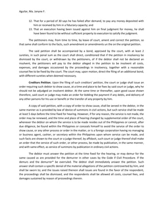 Aguilar, Ma. Janyne F.


        12. That for a period of 30 says he has failed after demand, to pay any money deposited with
            him or received by him in a fiduciary capacity; and
        13. That an execution having been issued against him on final judgment for money, he shall
            have been found to be without sufficient property to execution to satisfy the judgment.

        The petitioners may, from time to time, by leave of court, ament and correct the petition, so
that same shall conform to the facts, such amendment or amendments un the on the original petition.

         The said petition shall be accompanied by a bond, approved by the court, with at least 2
sureties, in such penal sum as the court shall direct, conditioned that if the petition in insolvency be
dismissed by the court, or withdrawn by the petitioners, of if the debtor shall not be declared an
insolvent, the petitioners will pay to the debtor alleged in the petition to be insolvent all costs,
expenses, and damages occasioned by the proceedings in insolvency, together with a reasonable
counsel fee to be fixed by the court. The court may, upon motion, direct the filing of an additional bond,
with different sureties when deemed necessary.

        Creditors Petition. Upon the filing of such creditors’ petition, the court or judge shall issue an
order requiring such debtor to show cause, at a time and place to be fixes by said court or judge, why he
should not be adjudged an insolvent debtor. At the same time or thereafter, upon good cause shown
therefore, said court or judge may make an order for bidding the payment if any debts, and delivery of
any other persons for his use or benefit or the transfer of any property by him.

         A copy of said petition, with a copy of order to show cause, shall be served in the debtor, in the
same manner as is provided by law of device of summons in civil actions, but such service shall be made
at least 5 days before the time fixed for hearing. However, if for any reason, the service is not made, the
order may be renewed, and the time and place of hearing changed by supplemental order of the court,
whenever the debtor on whom the service is to be made resides out of the Philippines or cannot, after
due diligence, be found within the Philippines or conceals himself to avoid the service of the order to
show cause, or any other process or order in the matter, or is a foreign corporation having no managing
or business agent, cashier, or secretary within the Philippines upon whom service can be made, and
such facts are shown to the court or a judge thereof, by affidavit, such court or judge thereof shall make
an order that the service of such order, or other process, be made by publication, in the same manner,
and with same effect, as service of summons by publication in ordinary civil actions.

        The debtor must answer the petition at the time fixed for the hearing, or may demur for the
same caused as are provided for the demurrer in other cases by the Code if Civil Procedure. If the
demurs and the demurrer* be overruled. The debtor shall immediately answer the petition. Such
answer shall contain a specific denial of the material allegations of the petition controverted by him, and
shall be sworn to; and the issues raised thereon shall issues are found in the favor of the respondent,
the proceedings shall be dismissed, and the respondents shall be allowed all costs, counsel fees, and
damages sustained by reason of proceedings therein.
 