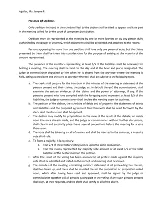 Aguilar, Ma. Janyne F.


        Presence of Creditors

        Only creditors included in the schedule filed by the debtor shall be cited to appear and take part
in the meeting called for by the court of competent jurisdiction.

        Creditors may be represented at the meeting by one or more lawyers or by any person dully
authorized by the power of attorney, which documents shall be presented and attached to the record.

       Persons appearing for more than one creditor shall have only one personal vote, but the claims
presented by them shall be taken into consideration for the purpose of arriving at the majority of the
amount represented.

        The presence of the creditors representing at least 3/5 of the liabilities shall be necessary for
holding a meeting. The meeting shall be held on the day and at the hour and place designated. The
judge or commissioner deputized by him when he is absent from the province where the meeting is
held, acting as president and the clerk as secretary thereof, shall be subject to the following rules.

        a. The clerk shall prepare for the insertion in the minutes of the meeting a statement of the
           person present and their claims; the judge, or, in default thereof, the commissioner, shall
           examine the written evidences of the claims and the power of attorneys, if any. If the
           persons present who have complied with the foregoing ruled represent at least 3/5 of the
           liabilities, the judge or commissioner shall declare the meeting open for business.
        b. The petition of the debtor, the schedule of debts and of property, the statement of assets
           and liabilities and the proposed agreement filed therewith shall be read forthwith by the
           clerk, and the discussion shall be opened.
        c. The debtor may modify his propositions in the view of the result of the debate, or insists
           upon the once already made, and the judge or commissioner, without further discussions,
           shall clearly and succinctly place these several propositions before the meeting for a vote
           thereupon.
        d. The vote shall be taken by a call of names and shall be inserted in the minutes; a majority
           vote shall rule.
        e. To form a majority, it is necessary:
                1. That 2/3 of the creditors voting unites upon the same proposition.
                2. That the claims represented by majority vote amount or at least 3/5 of the total
                     liabilities of the debtor mention the petition.
        f. After the result of the voting has been announced, all protest made against the majority
           vote shall be admitted and stated on the record, and meeting shall be closed.
        g. The minutes of the meeting, containing succinct statement of all proceeding has therein,
           shall be drawn up, and there shall be inserted therein the proposition or proposition voted
           upon, which after having been read and approved, shall be signed by the judge or
           commissioner together will all persons taking part in the voting; if any such persons present
           shall sign, at their requests, and the clerk shall certify to all of the above.
 