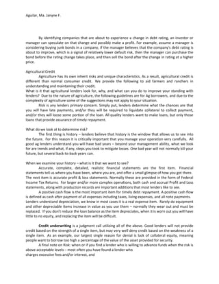Aguilar, Ma. Janyne F.




       By identifying companies that are about to experience a change in debt rating, an investor or
manager can speculate on that change and possibly make a profit. For example, assume a manager is
considering buying junk bonds in a company, if the manager believes that the company's debt rating is
about to improve, which is a signal of relatively lower default risk, then the manager can purchase the
bond before the rating change takes place, and then sell the bond after the change in rating at a higher
price.

Agricultural Credit
        Agriculture has its own inherit risks and unique characteristics. As a result, agricultural credit is
different than normal consumer credit. We provide the following to aid farmers and ranchers in
understanding and maintaining their credit.
What is it that agricultural lenders look for, why, and what can you do to improve your standing with
lenders? Due to the nature of agriculture, the following guidelines are for Ag borrowers, and due to the
complexity of agriculture some of the suggestions may not apply to your situation.
        Risk is any lenders primary concern. Simply put, lenders determine what the chances are that
you will have late payments, and/or they will be required to liquidate collateral to collect payment,
and/or they will loose some portion of the loan. All quality lenders want to make loans, but only those
loans that provide assurance of timely repayment.

What do we look at to determine risk?
         The first thing is history – lenders believe that history is the window that allows us to see into
the future. For this reason it is critically important that you manage your operation very carefully. All
good ag lenders understand you will have bad years – beyond your management ability, what we look
for are trends and what, if any, steps you took to mitigate losses. One bad year will not normally kill your
future, but several back-to-back years can.

When we examine your history – what is it that we want to see?
          Accurate, complete, detailed, realistic financial statements are the first item. Financial
statements tell us where you have been, where you are, and offer a small glimpse of how you got there.
The next item is accurate profit & loss statements. Normally these are provided in the form of Federal
Income Tax Returns. For larger and/or more complex operations, both cash and accrual Profit and Loss
statements, along with production records are important additions that most lenders like to see.
          A positive cash flow is the most important item for timely debt repayment. A positive cash flow
is defined as cash after payment of all expenses including taxes, living expenses, and all note payments.
Lenders understand depreciation, we know in most cases it is a real expense item. Rarely do equipment
and other depreciable items increase in value as you use them – normally they wear out and must be
replaced. If you don’t reduce the loan balance as the item depreciates, when it is worn out you will have
little to no equity, and replacing the item will be difficult.

         Credit underwriting is a judgment call utilizing all of the above. Good lenders will not provide
credit based on the strength of a single item, but may very well deny credit based on the weakness of a
single item. As an example, our largest single reason for denial is lack of collateral equity, meaning
people want to borrow too high a percentage of the value of the asset provided for security.
         A final note on Risk: when or if you find a lender who is willing to advance funds when the risk is
above acceptable levels – most often you have found a lender who
charges excessive fees and/or interest, and
 