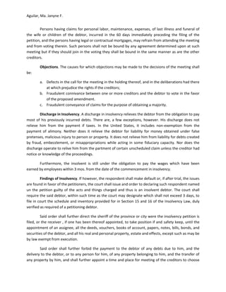 Aguilar, Ma. Janyne F.


        Persons having claims for personal labor, maintenance, expenses, of last illness and funeral of
the wife or children of the debtor, incurred in the 60 days immediately preceding the filing of the
petition, and the persons having legal or contractual mortgages, may refrain from attending the meeting
and from voting therein. Such persons shall not be bound by any agreement determined upon at such
meeting but if they should join in the voting they shall be bound in the same manner as are the other
creditors.

        Objections. The causes for which objections may be made to the decisions of the meeting shall
be:

        a. Defects in the call for the meeting in the holding thereof, and in the deliberations had there
           at which prejudice the rights if the creditors;
        b. Fraudulent connivance between one or more creditors and the debtor to vote in the favor
           of the proposed amendment.
        c. Fraudulent conveyance of claims for the purpose of obtaining a majority.

        Discharge in Insolvency. A discharge in insolvency relieves the debtor from the obligation to pay
most of his previously incurred debts. There are, a few exceptions, however. His discharge does not
relieve him from the payment if taxes. In the United States, it includes non-exemption from the
payment of alimony. Neither does it relieve the debtor for liability for money obtained under false
pretenses, malicious injury to person or property. It does not relieve him from liability for debts created
by fraud, embezzlement, or misappropriations while acting in some fiduciary capacity. Nor does the
discharge operate to relive him from the partment of certain unscheduled claim unless the creditor had
notice or knowledge of the proceedings.

       Furthermore, the insolvent is still under the obligation to pay the wages which have been
earned by employees within 3 mos. from the date of the commencement in insolvency.

         Findings of Insolvency. If however, the respondent shall make default or, if after trial, the issues
are found in favor of the petitioners, the court shall issue and order to declaring such respondent named
un the petition guilty of the acts and things charged and thus is an insolvent debtor. The court shall
require the said debtor, within such time as the court may designate which shall not exceed 3 days, to
file in court the schedule and inventory provided for in Section 15 and 16 of the Insolvency Law, duly
verified as required of a petitioning debtor.

         Said order shall further direct the sheriff of the province or city were the insolvency petition is
filed, or the receiver , if one has been thereof appointed, to take position if and safety keep, until the
appointment of an assignee, all the deeds, vouchers, books of account, papers, notes, bills, bonds, and
securities of the debtor, and all his real and personal property, estate and effects, except such as may be
by law exempt from execution.

        Said order shall further forbid the payment to the debtor of any debts due to him, and the
delivery to the debtor, or to any person for him, of any property belonging to him, and the transfer of
any property by him, and shall further appoint a time and place for meeting of the creditors to choose
 