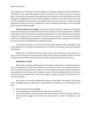 Aguilar, Ma. Janyne F.


and assignee of the estate. Said order shall designate a newspaper of general circulation published in
the province or city in which the petition is filed, if there be one, and if there be none, in a news pare
which, in the opinion of the judge, will best give notice to the creditors of the said insolvent, and in the
newspaper so designated said in order shall be published as often as may be prescribed by the court.
The time appointed for the election of and assignee shall not be less than two nor more than eight
weeks from the date of the order of adjudication. Upon the granting of said odder, all civil proceeding
against the solvent shall suspended.

        Duties and Powers of an Assignee. As soon as an assignee is elected or appointed and qualified,
the clerk of court shall convey and transfer to him all the real and personal property, estate, and effects
of the debtor will all his deed, books and papers relating thereto. He shall, within one month after the
making of the assignment to him have them recorded in every province or city within the Philippines
where any real estate owned by the debtor is situated and prepare and file a schedule and inventory of
the same, if they have not been filed by the debtor previously.

        He shall enjoy the power to sue and recover all the estate, debts and claims, belonging to r due
to such debtor and as such take into his possession all the estate of such debtor except those exempt by
law execution.

        Among others, he shall offer to sell at public auction, after advertisement upon order of the
court, any of the real estate, real and personal, which has come into his possession as well as settle all
matters of accounts between the debtor and his creditors, subject to the approval of the court.

        Classification of Credits

        With respect to specific movable property of the debtor, among others, the following claims or
liens shall be preferred: a. duties, taxes and fees due thereon to the State or any subdivision thereof; b.
claims arising from misappropriation, breach of trust, or malfeasance by public officials committed in
the performance of their duties, on the movables, money or securities obtained by them; c. claims for
the unpaid price of movables sold; d. claims for the laborer’s wages, on the goods manufactured or the
work done and other.

        With respect to the specific immovable property and real rights of the debtor, the following
claims, mortgages and liens, among others, shall constitute an encumbrance on the immovable or real
right:

    a. Taxes due upon the land or building;
    b. For the unpaid price of real property sold, upon the immovable sold;
    c. Claims of the laborers, mason, mechanics and other workmen, as well as architects, engineers,
       and contractors, engages in the construction, reconstruction or repair of buildings, etc.; and
       other.
 