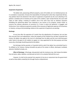 Aguilar, Ma. Janyne F.


Suspension of payments

         The debtor who, possessing sufficient property, cover all his debts, be it an individual person, be
it a sociedad or corporation, foresees the impossibility of meeting them when they respectively fall due,
may petition that he be declared in-the state of suspension of payments by the court attaching in his
petition a schedule and an inventory of his assets of his creditors, Upon receipt thereof, the court shall
make an order calling a meeting of creditors and at the same time issue an absolute injunction
forbidding the petitioning debtor from disposing in any manner of his property, except insofar as
concerns the ordinary operations of commerce or if insert in which the petitioner is engaged, and
furthermore, from making any payments outside of the necessary of legitimate expenses of his business
or industry, as long as the proceedings relative to the suspension of payments are pending.

Discharge

       At any time after the expiration of 3 moths from the adjudication of insolvency, but not later
than one year from such adjudication, unless the property of the insolvent has not been converted into
money, the debtor may apply to the court of a discharge from his debts and the court shall thereupon
order notice to be given to all creditors to appear on a day appointed for the that purpose and show
cause why a discharge should be granted to the debtor.

         No discharge shall be granted, or if granted shall be valid if the debtor has committed fraud in
his affidavit as for instance, having concealed any party of his estate or effects, destroyed, mutilated,
altered or falsified his books, etc.

         Effect of Discharge. A Discharge, duly granted nude the Insolvency Law, shall release the debtor
from all claims, debts, liabilities, and demands set forth in his schedule filed with the court.

         However, he shall not be exempt from payment of any tax or assessment due the government
as well as those debts created by him through fraud or embezzlement.
 