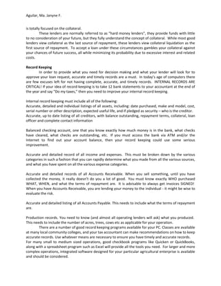 Aguilar, Ma. Janyne F.


is totally focused on the collateral.
          These lenders are normally referred to as “hard money lenders”, they provide funds with little
to no consideration of your future, but they fully understand the concept of collateral. While most good
lenders view collateral as the last source of repayment, these lenders view collateral liquidation as the
first source of repayment. To accept a loan under these circumstances gambles your collateral against
your chances of future success, all while minimizing its probability due to excessive interest and related
costs.

Record Keeping
        In order to provide what you need for decision making and what your lender will look for to
approve your loan request, accurate and timely records are a must. In today’s age of computers there
are few excuses left for not having complete, accurate, and timely records. INTERNAL RECORDS ARE
CRITICAL! If your idea of record keeping is to take 12 bank statements to your accountant at the end of
the year and say “Do my taxes,” then you need to improve your internal record keeping.

Internal record keeping must include all of the following:
Accurate, detailed and individual listings of all assets, including: date purchased, make and model, cost,
serial number or other description, expected useful life, and if pledged as security – who is the creditor.
Accurate, up to date listing of all creditors, with balance outstanding, repayment terms, collateral, loan
officer and complete contact information

Balanced checking account, one that you know exactly how much money is in the bank, what checks
have cleared, what checks are outstanding, etc. If you must access the bank via ATM and/or the
Internet to find out your account balance, then your record keeping could use some serious
improvement.

Accurate and detailed record of all income and expenses. This must be broken down by the various
categories in such a fashion that you can rapidly determine what you made from all the various sources,
and what you have spent on all the various expense categories.

Accurate and detailed records of all Accounts Receivable. When you sell something, until you have
collected the money, it really doesn’t do you a lot of good. You must know exactly WHO purchased
WHAT, WHEN, and what the terms of repayment are. It is advisable to always get invoices SIGNED!
When you have Accounts Receivable, you are lending your money to the individual - it might be wise to
evaluate the risk.

Accurate and detailed listing of all Accounts Payable. This needs to include what the terms of repayment
are.

Production records. You need to know (and almost all operating lenders will ask) what you produced.
This needs to include the number of acres, trees, cows etc as applicable for your operation.
        There are a number of good record keeping programs available for your PC. Classes are available
at many local community colleges, and your tax accountant can make recommendations on how to keep
accurate records. Use whatever means are necessary to ensure you have timely and accurate records.
For many small to medium sized operations, good checkbook programs like Quicken or QuickBooks,
along with a spreadsheet program such as Excel will provide all the tools you need. For larger and more
complex operations, integrated software designed for your particular agricultural enterprise is available
and should be considered.
 