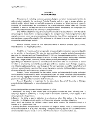 Aguilar, Ma. Janyne F.


                                               CHAPTER 9
                                           FINANCIAL ANALYSIS

         The process of evaluating businesses, projects, budgets and other finance-related entities to
determine their suitability for investment. Typically, financial analysis is used to analyze whether an
entity is stable, solvent, liquid, or profitable enough to be invested in. When looking at a specific
company, the financial analyst will often focus on the income statement, balance sheet, and cash flow
statement. In addition, one key area of financial analysis involves extrapolating the company's past
performance into an estimate of the company's future performance.
         One of the most common ways of analyzing financial data is to calculate ratios from the data to
compare against those of other companies or against the company's own historical performance. For
example, return on assets is a common ratio used to determine how efficient a company is at using its
assets and as a measure of profitability. This ratio could be calculated for several similar companies and
compared as part of a larger analysis.

       Financial Analysis consists of four areas—the Office of Financial Analysis, Space Analysis,
Property Control and Property Disposition.

         The Office of Financial Analysis is responsible for supporting the instruction, research and public
service activities of the university. This objective is accomplished by providing analytical support to the
executive vice president and chief financial officer (EVPCFO) and the associate vice president for Finance
(AVPF). Financial Analysis provides analytical services including annual reports and surveys, university
and EVPCFO budget process, consulting services, capital planning and recharge rate approvals.
Space Analysis is the official custodian of university space and location data. The unit oversees an annual
inventory of all university owned and occupied space and make location, square footage, occupancy,
and utilization updates as changes occur throughout the year. Space data is used for state, federal and
university space utilization reporting. Many university systems, including facilities and plant operations,
classroom scheduling and procurement, rely on this data.
         Property Control is responsible for the tracking, tagging and inventory of all capital equipment
with title vested to the university with a dollar value of $5,000 and above. The office is also responsible
for the tracking, tagging and inventory of all government-owned equipment with a dollar value set by
government agencies and as required by OMB Circular A21.
         Property Disposition is responsible for the accountable disposal of University of Michigan
property designated as surplus by university departments.
Goals

Financial analysts often assess the following elements of a firm:
1. Profitability - its ability to earn income and sustain growth in both the short- and long-term. A
company's degree of profitability is usually based on the income statement, which reports on the
company's results of operations;
2. Solvency - its ability to pay its obligation to creditors and other third parties in the long-term;
3. Liquidity - its ability to maintain positive cash flow, while satisfying immediate obligations;
Both 2 and 3 are based on the company's balance sheet, which indicates the financial condition of a
business as of a given point in time.
4. Stability - the firm's ability to remain in business in the long run, without having to sustain significant
losses in the conduct of its business. Assessing a company's stability requires the use of the income
statement and the balance sheet, as well as other financial and non-financial indicators. etc.
 