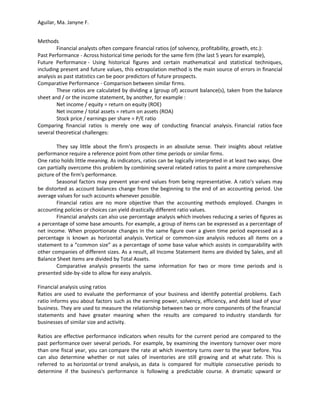 Aguilar, Ma. Janyne F.


Methods
        Financial analysts often compare financial ratios (of solvency, profitability, growth, etc.):
Past Performance - Across historical time periods for the same firm (the last 5 years for example),
Future Performance - Using historical figures and certain mathematical and statistical techniques,
including present and future values, this extrapolation method is the main source of errors in financial
analysis as past statistics can be poor predictors of future prospects.
Comparative Performance - Comparison between similar firms.
        These ratios are calculated by dividing a (group of) account balance(s), taken from the balance
sheet and / or the income statement, by another, for example :
        Net income / equity = return on equity (ROE)
        Net income / total assets = return on assets (ROA)
        Stock price / earnings per share = P/E ratio
Comparing financial ratios is merely one way of conducting financial analysis. Financial ratios face
several theoretical challenges:

        They say little about the firm's prospects in an absolute sense. Their insights about relative
performance require a reference point from other time periods or similar firms.
One ratio holds little meaning. As indicators, ratios can be logically interpreted in at least two ways. One
can partially overcome this problem by combining several related ratios to paint a more comprehensive
picture of the firm's performance.
        Seasonal factors may prevent year-end values from being representative. A ratio's values may
be distorted as account balances change from the beginning to the end of an accounting period. Use
average values for such accounts whenever possible.
        Financial ratios are no more objective than the accounting methods employed. Changes in
accounting policies or choices can yield drastically different ratio values.
        Financial analysts can also use percentage analysis which involves reducing a series of figures as
a percentage of some base amounts. For example, a group of items can be expressed as a percentage of
net income. When proportionate changes in the same figure over a given time period expressed as a
percentage is known as horizontal analysis. Vertical or common-size analysis reduces all items on a
statement to a “common size” as a percentage of some base value which assists in comparability with
other companies of different sizes. As a result, all Income Statement items are divided by Sales, and all
Balance Sheet items are divided by Total Assets.
        Comparative analysis presents the same information for two or more time periods and is
presented side-by-side to allow for easy analysis.

Financial analysis using ratios
Ratios are used to evaluate the performance of your business and identify potential problems. Each
ratio informs you about factors such as the earning power, solvency, efficiency, and debt load of your
business. They are used to measure the relationship between two or more components of the financial
statements and have greater meaning when the results are compared to industry standards for
businesses of similar size and activity.

Ratios are effective performance indicators when results for the current period are compared to the
past performance over several periods. For example, by examining the inventory turnover over more
than one fiscal year, you can compare the rate at which inventory turns over to the year before. You
can also determine whether or not sales of inventories are still growing and at what rate. This is
referred to as horizontal or trend analysis, as data is compared for multiple consecutive periods to
determine if the business's performance is following a predictable course. A dramatic upward or
 