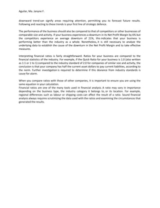 Aguilar, Ma. Janyne F.


downward trend can signify areas requiring attention, permitting you to forecast future results.
Following and reacting to these trends is your first line of strategic defence.

The performance of the business should also be compared to that of competitors or other businesses of
comparable size and activity. If your business experiences a downturn in its Net Profit Margin by 6% but
the competitors experience an average downturn of 21%, this indicates that your business is
performing better than the industry as a whole. Nonetheless, it is still necessary to analyze the
underlying data to establish the cause of the downturn in the Net Profit Margin and to take effective
measures.

Interpreting financial ratios is fairly straightforward. Ratios for your business are compared to the
financial statistics of the industry. For example, if the Quick Ratio for your business is 1.0 (also written
as 1:1 or 1 to 1) compared to the industry standard of 2.0 for companies of similar size and activity, the
conclusion is that your company has half the current asset dollars to pay current liabilities, according to
the norm. Further investigation is required to determine if this deviance from industry standards is
cause for alarm.

When you compare ratios with those of other companies, it is important to ensure you are using the
same equation in your calculation.
Financial ratios are one of the many tools used in financial analysis. A ratio may vary in importance
depending on the business type, the industry category it belongs to, or its location. For example,
regional differences such as labour or shipping costs can affect the result of a ratio. Sound financial
analysis always requires scrutinizing the data used with the ratios and examining the circumstances that
generated the results.
 