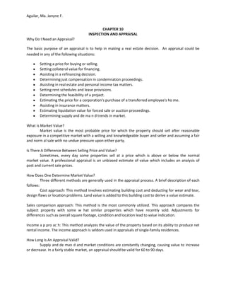 Aguilar, Ma. Janyne F.


                                            CHAPTER 10
                                     INSPECTION AND APPRAISAL
Why Do I Need an Appraisal?

The basic purpose of an appraisal is to help in making a real estate decision. An appraisal could be
needed in any of the following situations:

        Setting a price for buying or selling.
        Setting collateral value for financing.
        Assisting in a refinancing decision.
        Determining just compensation in condemnation proceedings.
        Assisting in real estate and personal income tax matters.
        Setting rent schedules and lease provisions.
        Determining the feasibility of a project.
        Estimating the price for a corporation's purchase of a transferred employee's ho me.
        Assisting in insurance matters.
        Estimating liquidation value for forced sale or auction proceedings.
        Determining supply and de ma n d trends in market.

What Is Market Value?
        Market value is the most probable price for which the property should sell after reasonable
exposure in a competitive market with a willing and knowledgeable buyer and seller and assuming a fair
and norm al sale with no undue pressure upon either party.

Is There A Difference Between Selling Price and Value?
        Sometimes, every day some properties sell at a price which is above or below the normal
market value. A professional appraisal is an unbiased estimate of value which includes an analysis of
past and current sale prices.

How Does One Determine Market Value?
         Three different methods are generally used in the appraisal process. A brief description of each
follows:
         Cost approach: This method involves estimating building cost and deducting for wear and tear,
design flaws or location problems. Land value is added to this building cost to derive a value estimate.

Sales comparison approach: This method is the most commonly utilized. This approach compares the
subject property with some w hat similar properties which have recently sold. Adjustments for
differences such as overall square footage, condition and location lead to value indication.

Income a p pro ac h: This method analyzes the value of the property based on its ability to produce net
rental income. The income approach is seldom used in appraisals of single-family residences.

How Long Is An Appraisal Valid?
        Supply and de man d and market conditions are constantly changing, causing value to increase
or decrease. In a fairly stable market, an appraisal should be valid for 60 to 90 days.
 