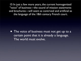 15 In just a few more years, the current homogenized
quot;voicequot; of business—the sound of mission statements
and brochures—will seem as contrived and artiﬁcial as
    the language of the 18th century French court.




• The voice of business must not get up to a
   certain point that it is already a language.
   The world must evolve.
 