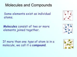 Molecules and Compounds Some elements exist as individual atoms. Molecules  consist of two or more elements joined together. If more than one  type  of atom is in a molecule, we call it a  compound . 