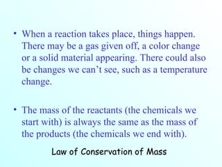 When a reaction takes place, things happen. There may be a gas given off, a color change or a solid material appearing. There could also be changes we can’t see, such as a temperature change. The mass of the reactants (the chemicals we start with) is always the same as the mass of the products (the chemicals we end with). Law of Conservation of Mass 