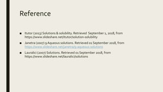 Reference
■ Itutor (2013) Solutions & solubility. Retrieved September 1, 2018, from
https://www.slideshare.net/itutor/solution-solubility
■ Janetra (2007) 9 Aqueous solutions. Retrieved 01 September 2018, from
https://www.slideshare.net/janetra/9-aqueous-solutions
■ Lauralici (2007) Solutions. Retrieved 01 September 2018, from
https://www.slideshare.net/lauralici/solutions
 