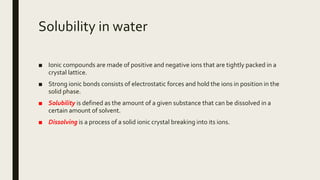 Solubility in water
■ Ionic compounds are made of positive and negative ions that are tightly packed in a
crystal lattice.
■ Strong ionic bonds consists of electrostatic forces and hold the ions in position in the
solid phase.
■ Solubility is defined as the amount of a given substance that can be dissolved in a
certain amount of solvent.
■ Dissolving is a process of a solid ionic crystal breaking into its ions.
 