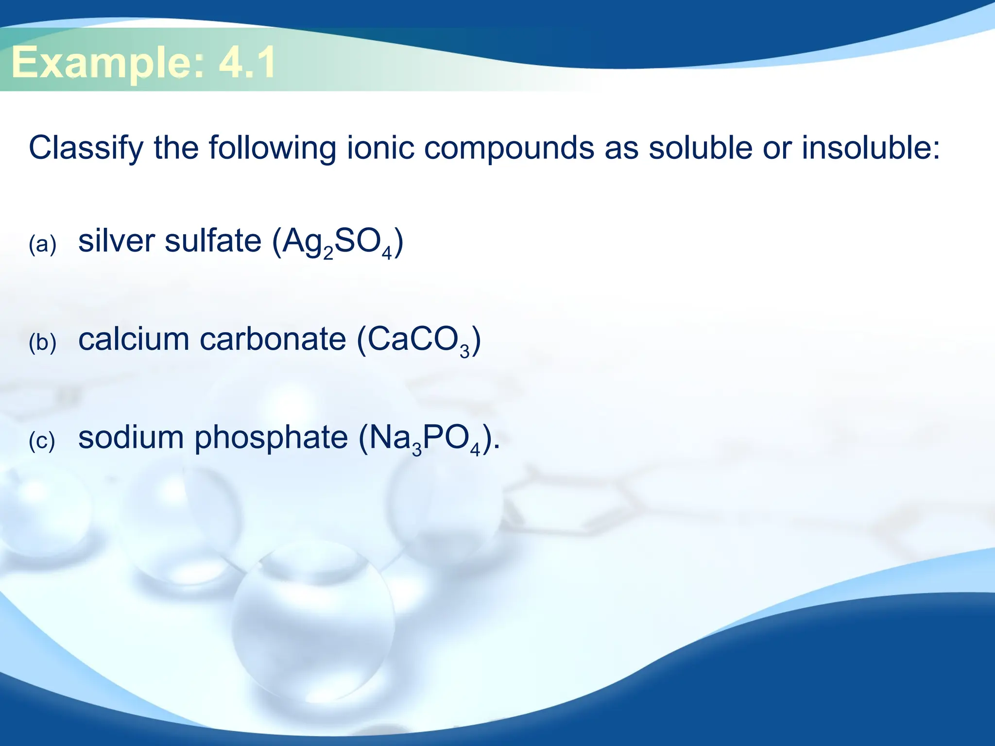 Example: 4.1
Classify the following ionic compounds as soluble or insoluble:
(a) silver sulfate (Ag2SO4)
(b) calcium carbonate (CaCO3)
(c) sodium phosphate (Na3PO4).
 