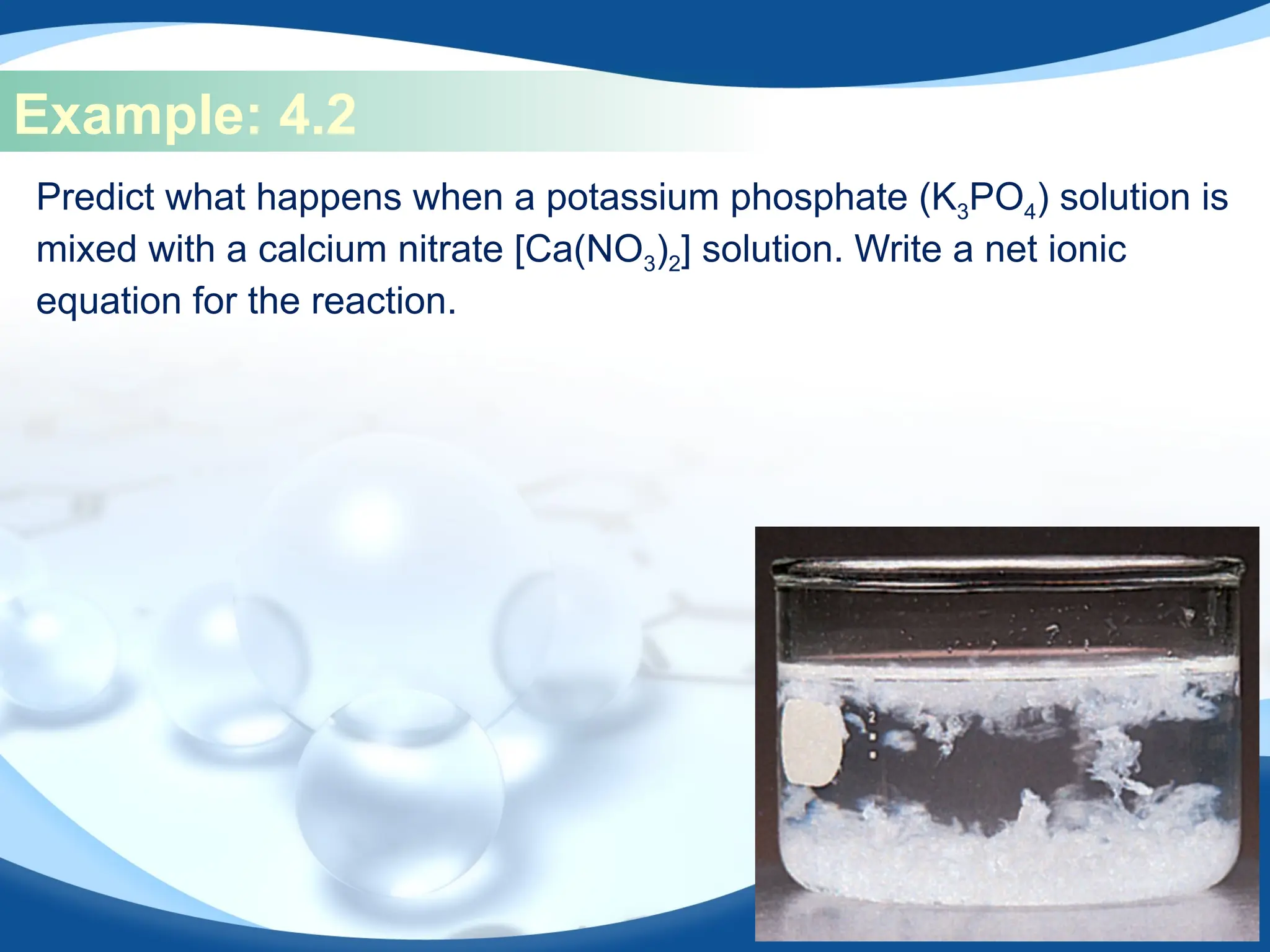 Example: 4.2
Predict what happens when a potassium phosphate (K3PO4) solution is
mixed with a calcium nitrate [Ca(NO3)2] solution. Write a net ionic
equation for the reaction.
 