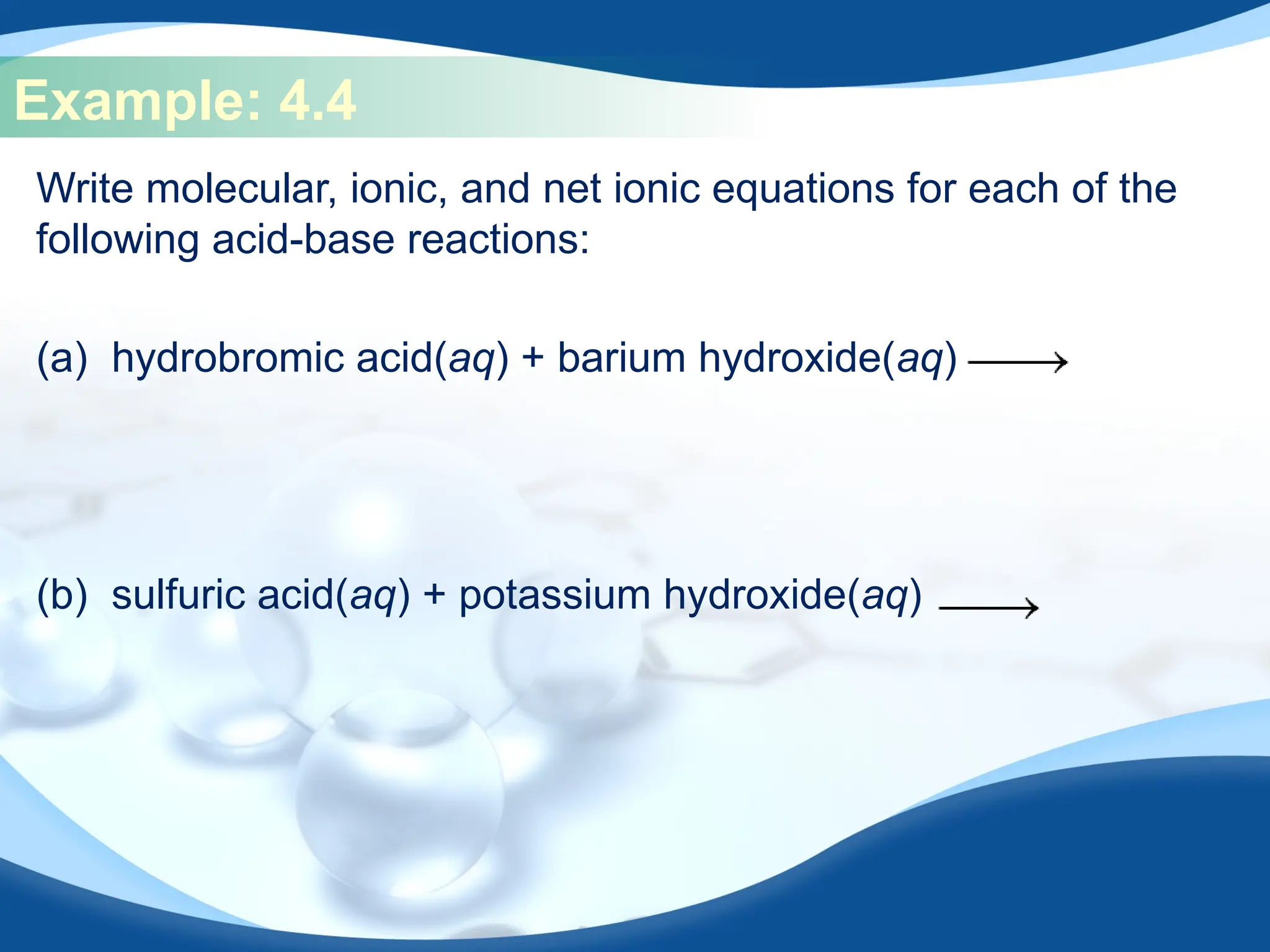 Example: 4.4
Write molecular, ionic, and net ionic equations for each of the
following acid-base reactions:
(a) hydrobromic acid(aq) + barium hydroxide(aq)
(b) sulfuric acid(aq) + potassium hydroxide(aq)
 