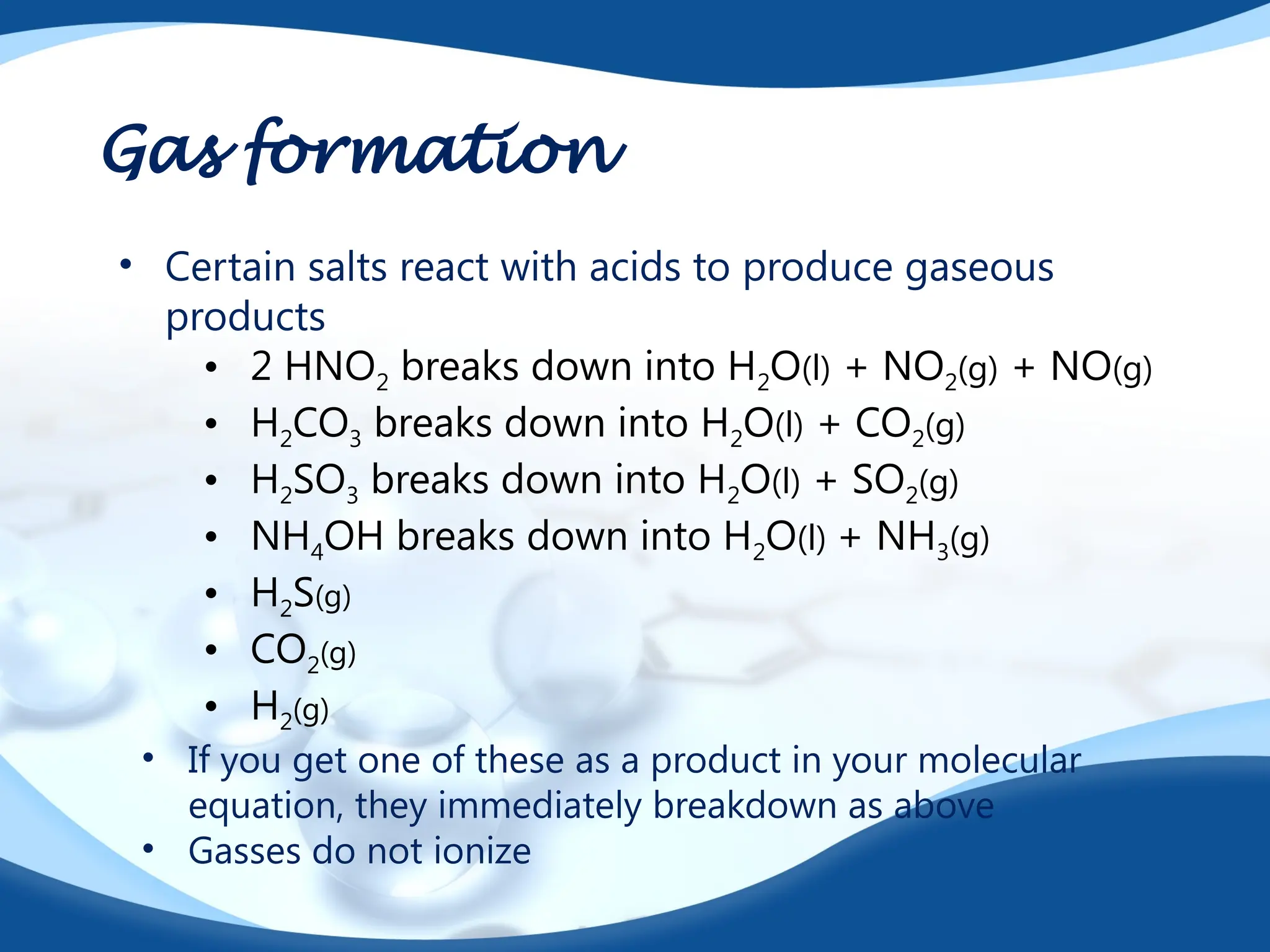 Gas formation
• Certain salts react with acids to produce gaseous
products
• 2 HNO2 breaks down into H2O(l) + NO2(g) + NO(g)
• H2CO3 breaks down into H2O(l) + CO2(g)
• H2SO3 breaks down into H2O(l) + SO2(g)
• NH4OH breaks down into H2O(l) + NH3(g)
• H2S(g)
• CO2(g)
• H2(g)
• If you get one of these as a product in your molecular
equation, they immediately breakdown as above
• Gasses do not ionize
 