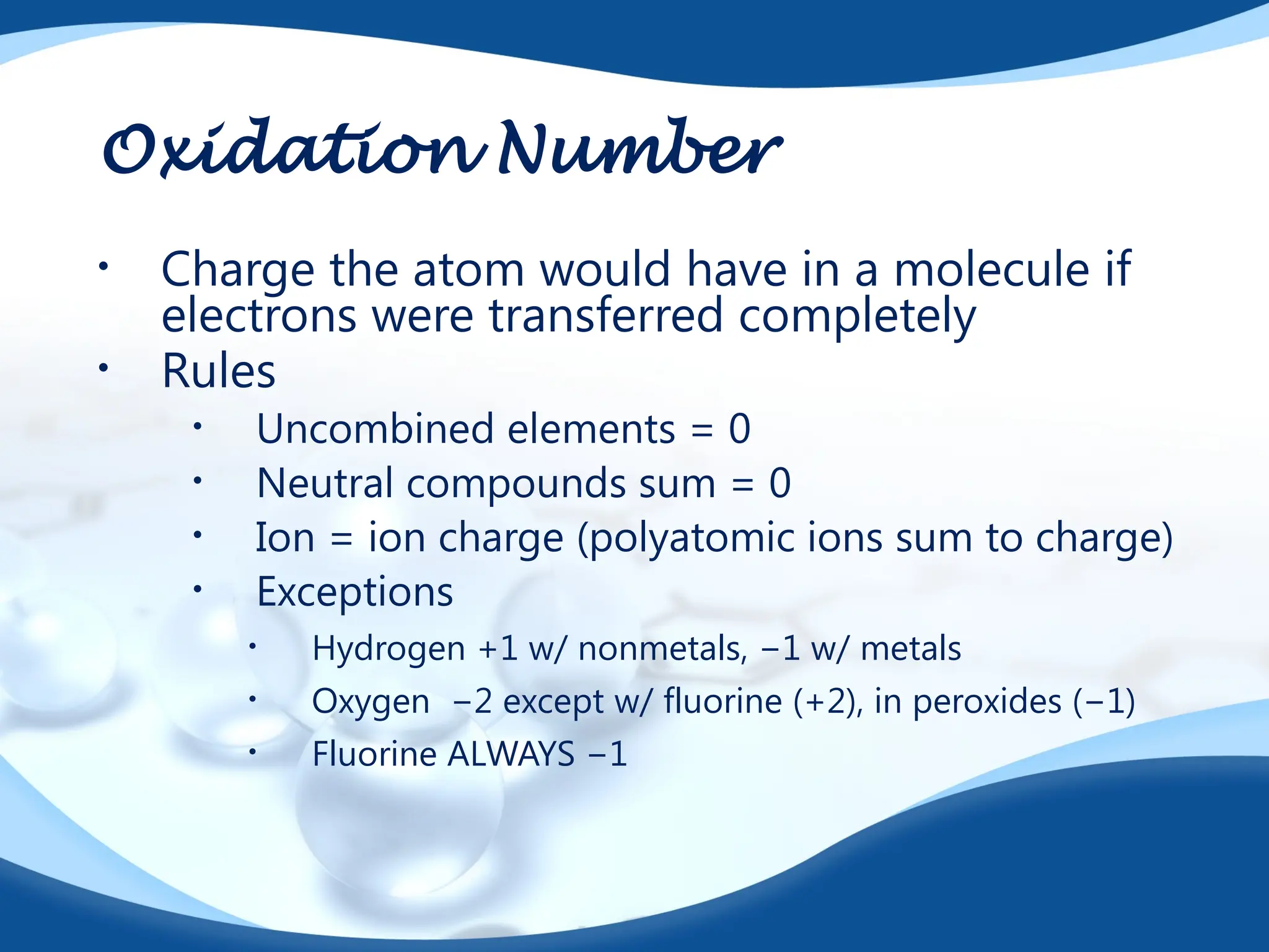 Oxidation Number
• Charge the atom would have in a molecule if
electrons were transferred completely
• Rules
• Uncombined elements = 0
• Neutral compounds sum = 0
• Ion = ion charge (polyatomic ions sum to charge)
• Exceptions
• Hydrogen +1 w/ nonmetals, −1 w/ metals
• Oxygen −2 except w/ fluorine (+2), in peroxides (−1)
• Fluorine ALWAYS −1
 