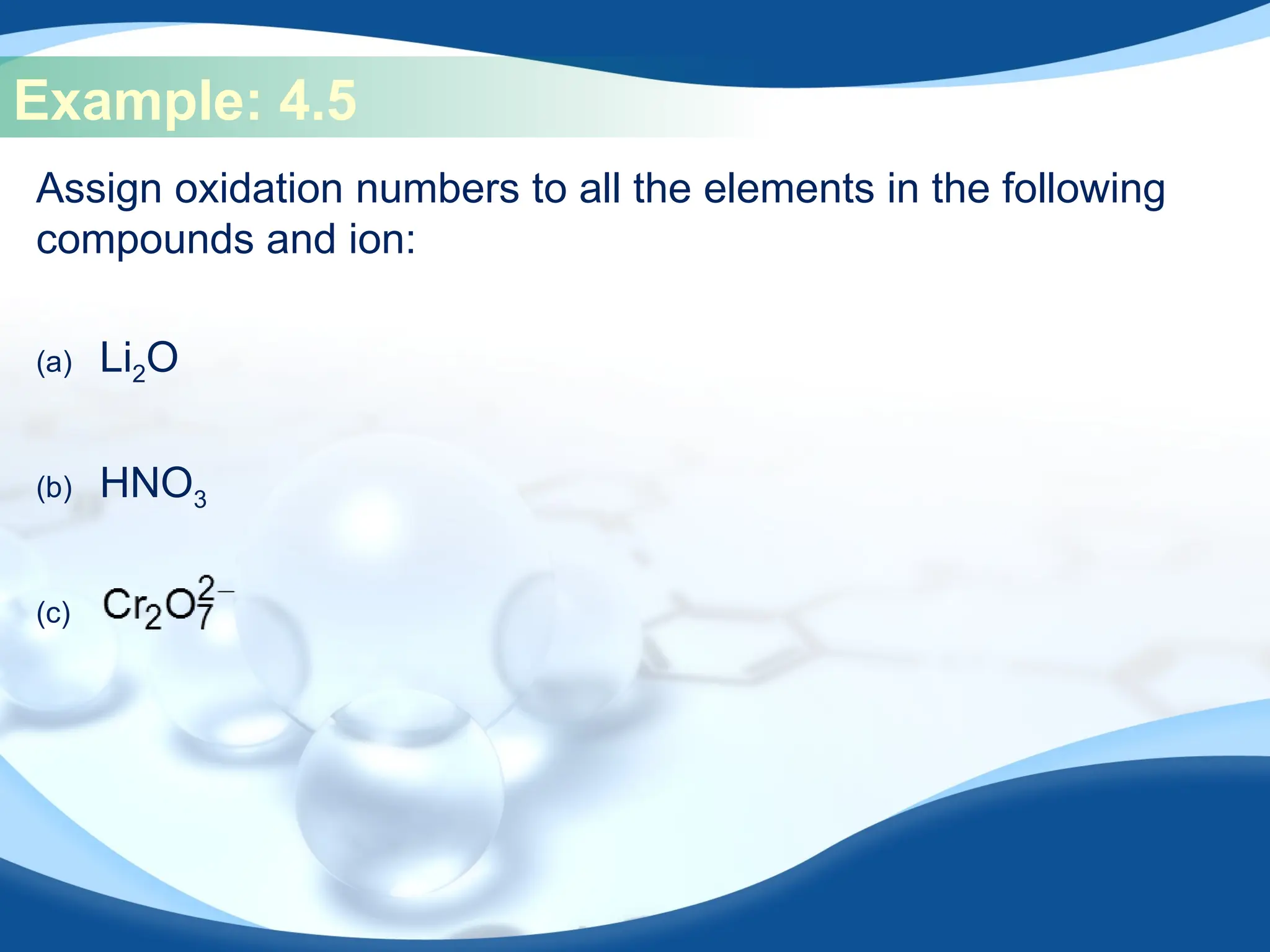 Example: 4.5
Assign oxidation numbers to all the elements in the following
compounds and ion:
(a) Li2O
(b) HNO3
(c)
 
