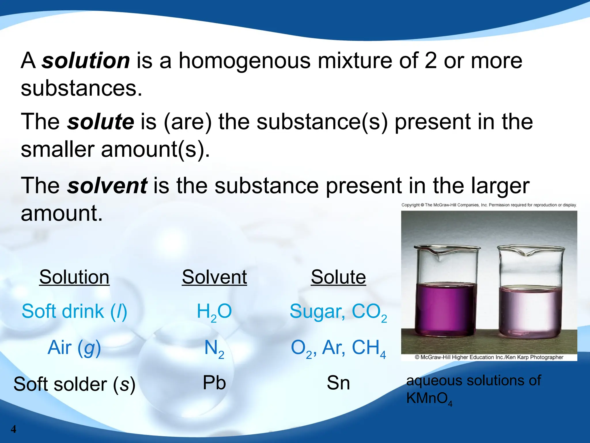 4
A solution is a homogenous mixture of 2 or more
substances.
The solute is (are) the substance(s) present in the
smaller amount(s).
The solvent is the substance present in the larger
amount.
Solution Solvent Solute
Soft drink (l)
Air (g)
Soft solder (s)
H2O
N2
Pb
Sugar, CO2
O2, Ar, CH4
Sn aqueous solutions of
KMnO4
 