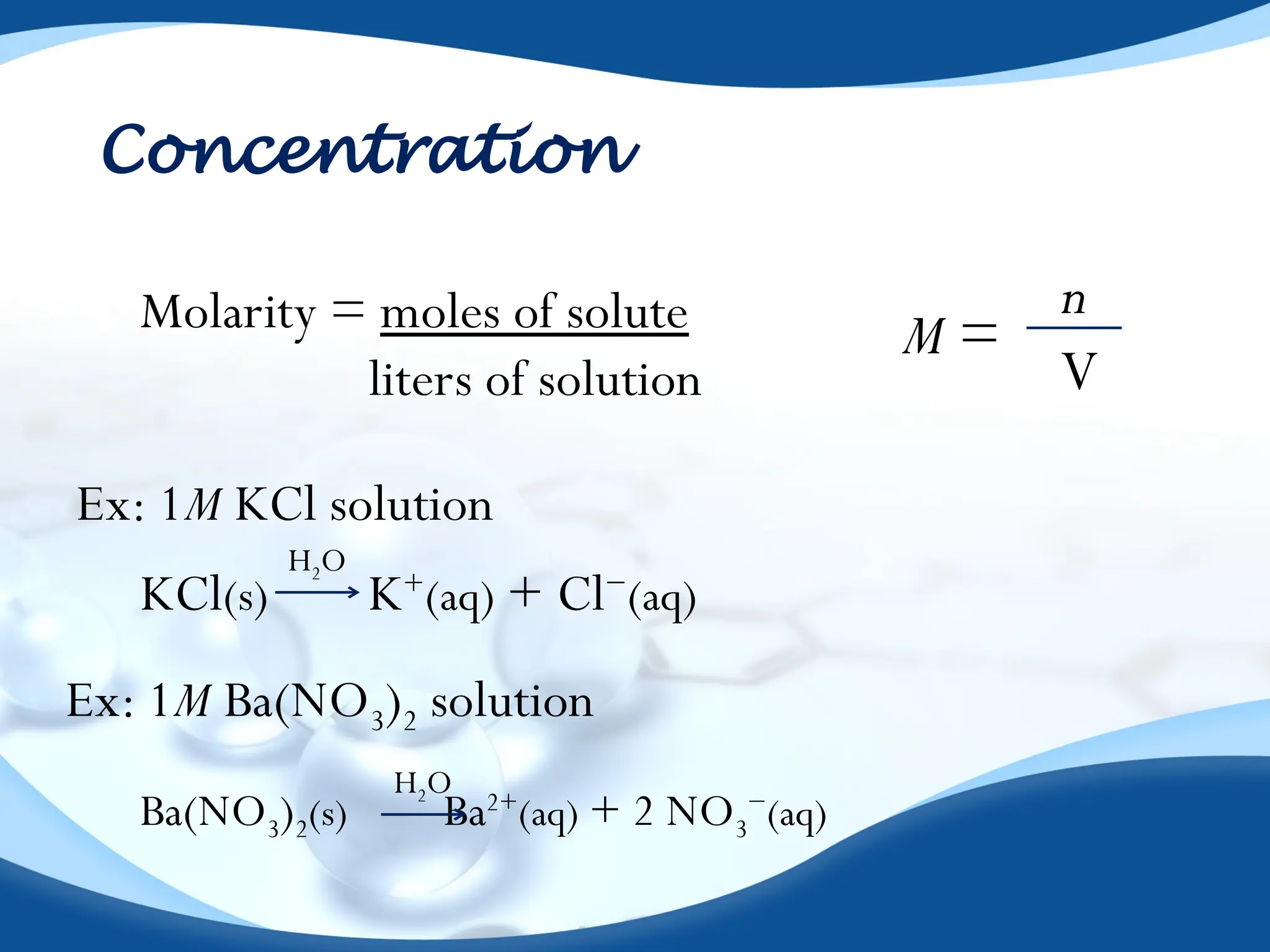 Concentration
Molarity = moles of solute
liters of solution
n
V
M =
KCl(s) K+
(aq) + Cl−
(aq)
H2O
Ex: 1M KCl solution
Ex: 1M Ba(NO3)2 solution
Ba(NO3)2(s) Ba2+
(aq) + 2 NO3
−
(aq)
H2O
 