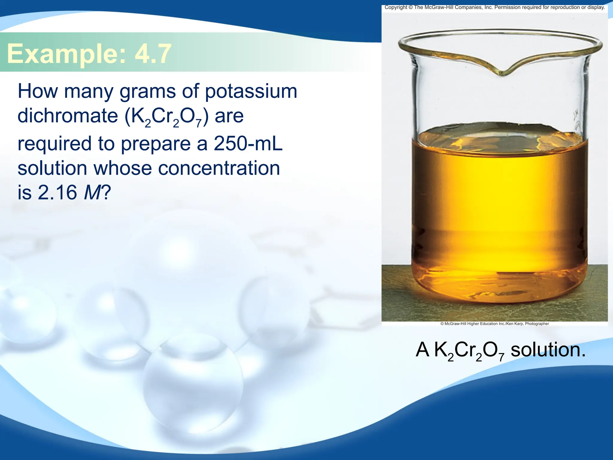 Example: 4.7
How many grams of potassium
dichromate (K2Cr2O7) are
required to prepare a 250-mL
solution whose concentration
is 2.16 M?
A K2Cr2O7 solution.
 
