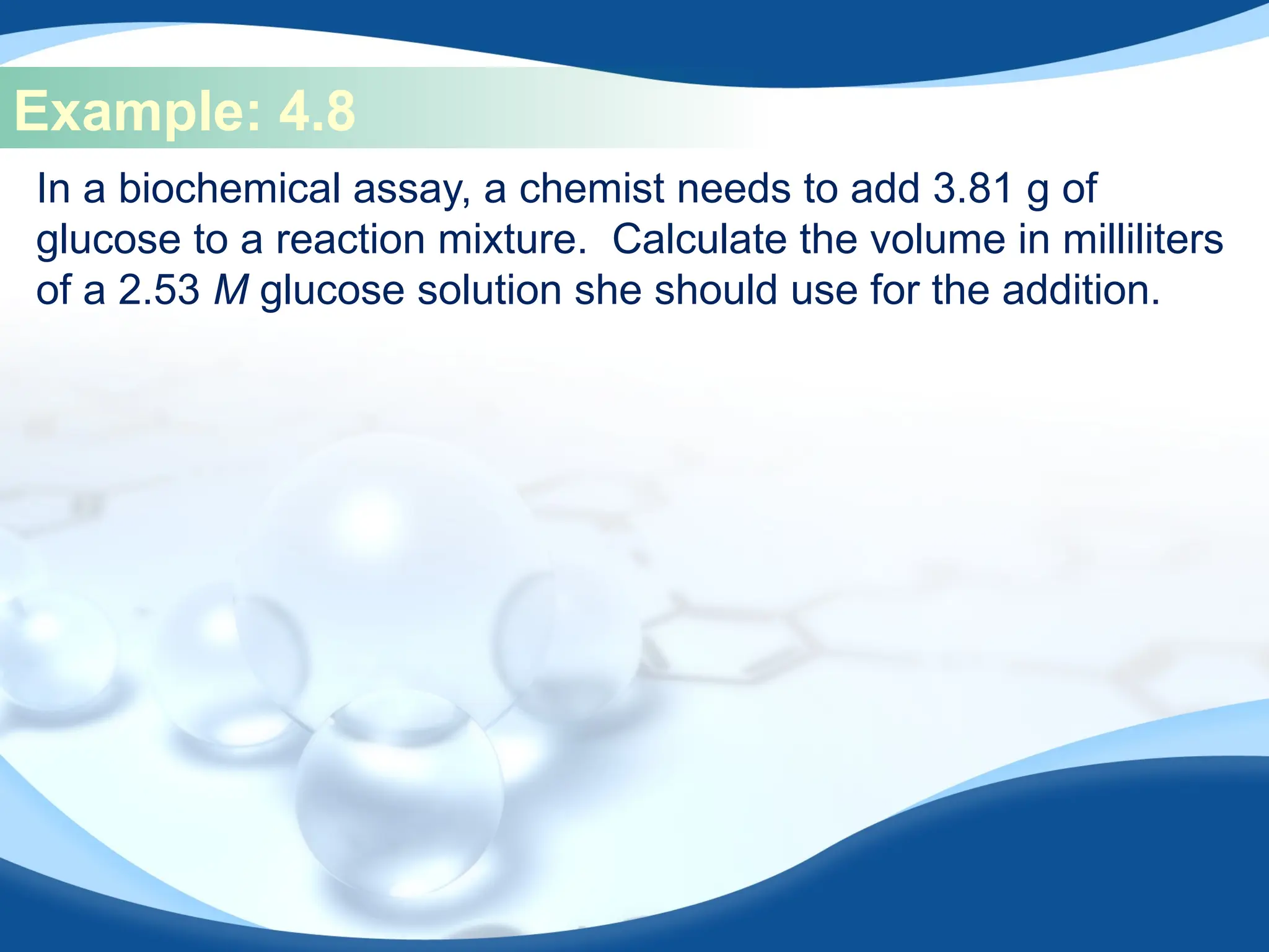 Example: 4.8
In a biochemical assay, a chemist needs to add 3.81 g of
glucose to a reaction mixture. Calculate the volume in milliliters
of a 2.53 M glucose solution she should use for the addition.
 