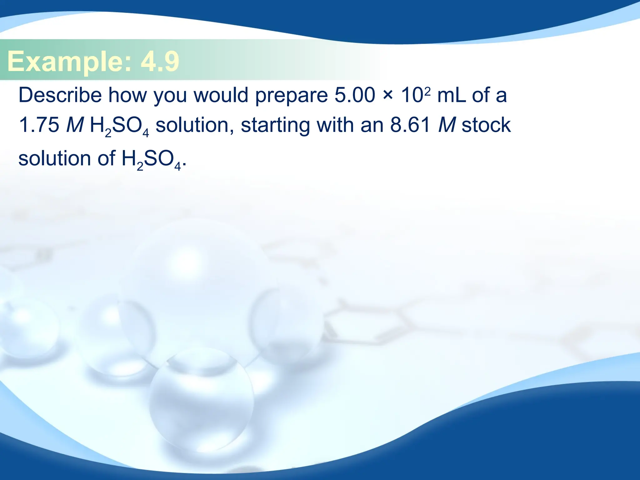 Example: 4.9
Describe how you would prepare 5.00 × 102
mL of a
1.75 M H2SO4 solution, starting with an 8.61 M stock
solution of H2SO4.
 