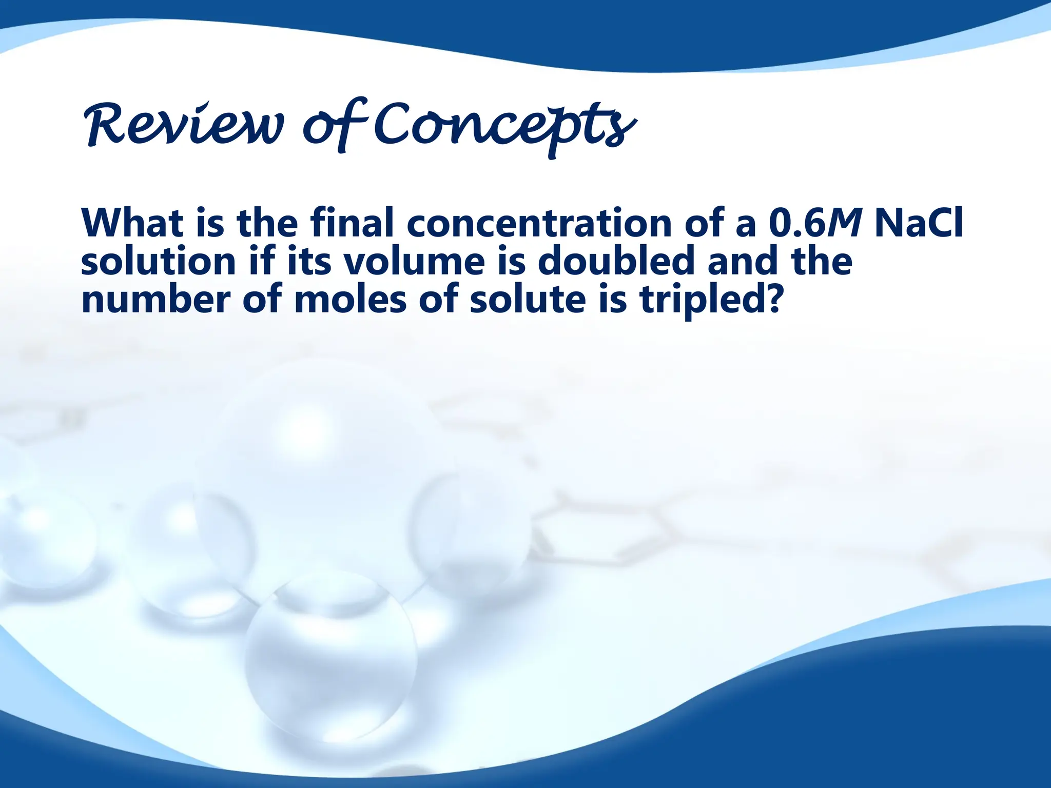 Review of Concepts
What is the final concentration of a 0.6M NaCl
solution if its volume is doubled and the
number of moles of solute is tripled?
 