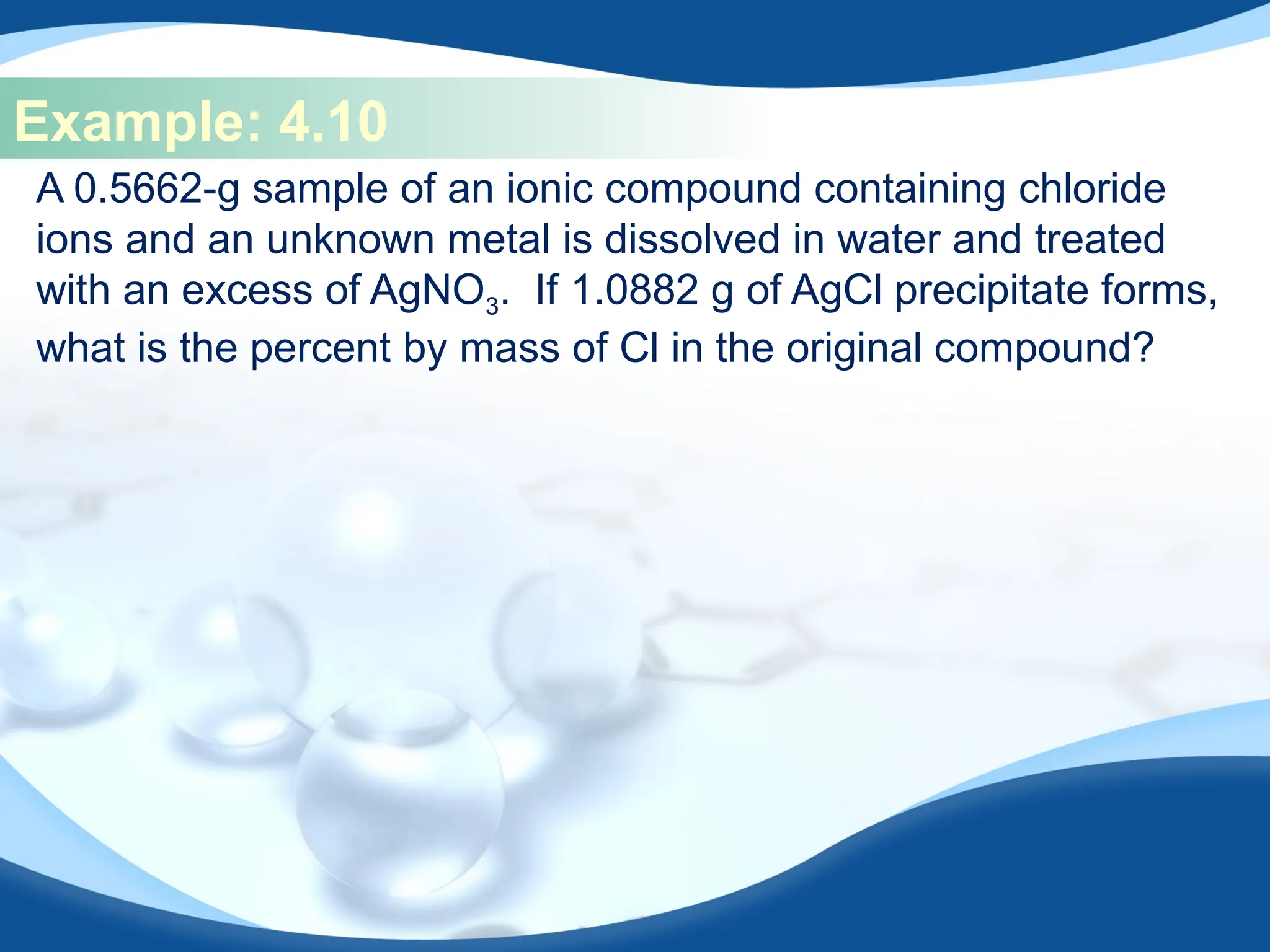 Example: 4.10
A 0.5662-g sample of an ionic compound containing chloride
ions and an unknown metal is dissolved in water and treated
with an excess of AgNO3. If 1.0882 g of AgCl precipitate forms,
what is the percent by mass of Cl in the original compound?
 