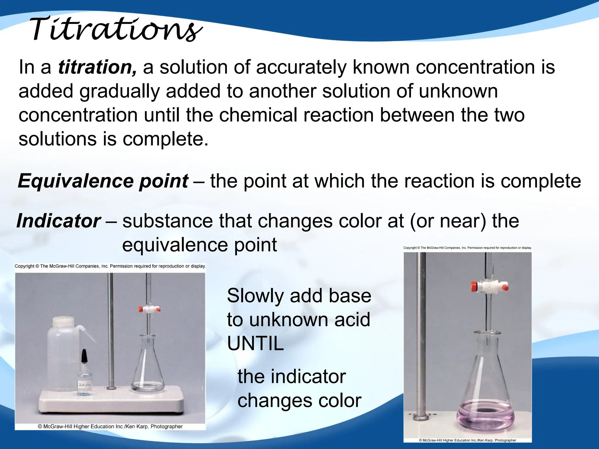 56
Titrations
In a titration, a solution of accurately known concentration is
added gradually added to another solution of unknown
concentration until the chemical reaction between the two
solutions is complete.
Equivalence point – the point at which the reaction is complete
Indicator – substance that changes color at (or near) the
equivalence point
Slowly add base
to unknown acid
UNTIL
the indicator
changes color
 